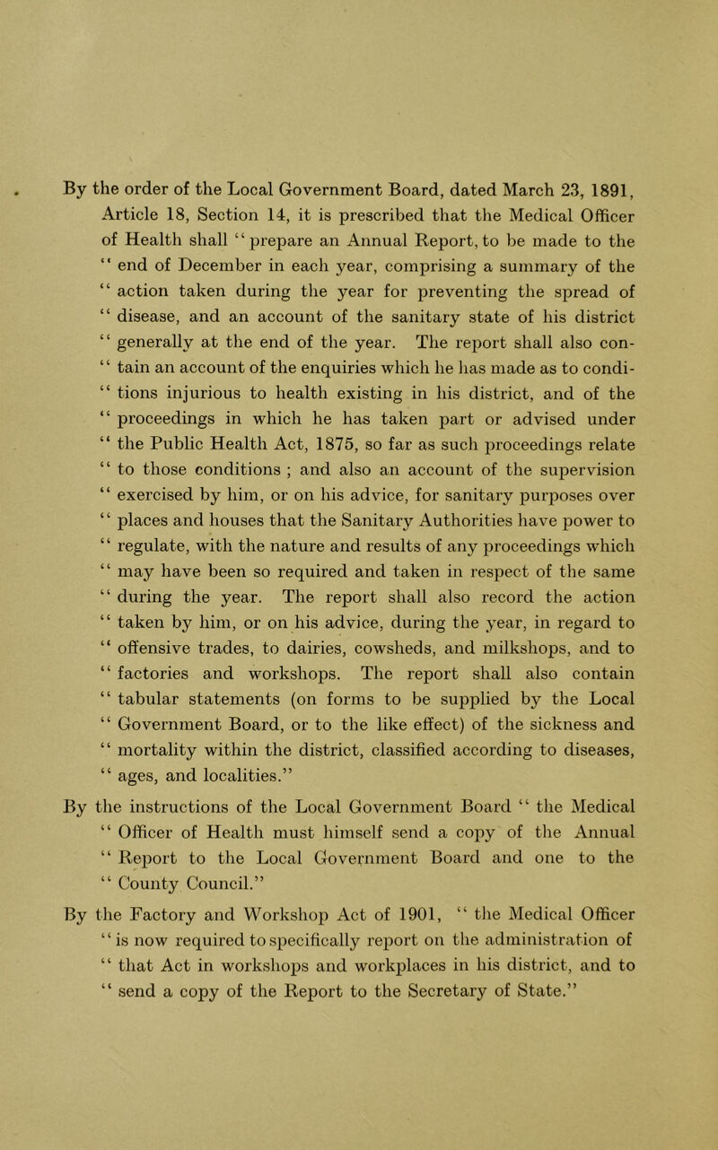 By the order of the Local Government Board, dated March 23, 1891, Article 18, Section 14, it is prescribed that the Medical Officer of Health shall “prepare an Annual Report,to be made to the “ end of December in each year, comprising a summary of the “ action taken during the year for preventing the spread of “ disease, and an account of the sanitary state of his district “ generally at the end of the year. The report shall also con- “ tain an account of the enquiries which he has made as to condi- “ tions injurious to health existing in his district, and of the “ proceedings in which he has taken part or advised under “ the Public Health Act, 1875, so far as such jiroceedings relate “ to those conditions ; and also an account of the supervision “ exercised by him, or on his advice, for sanitary purposes over “ places and houses that the Sanitary Authorities have power to “ regulate, with the nature and results of any proceedings which “ may have been so required and taken in respect of the same “ during the year. The report shall also record the action “ taken by him, or on his advice, during the year, in regard to “ offensive trades, to dairies, cowsheds, and milkshops, and to “ factories and workshops. The report shall also contain “ tabular statements (on forms to be supplied by the Local “ Government Board, or to the like effect) of the sickness and “ mortality within the district, classified according to diseases, “ ages, and localities.” By the instructions of the Local Government Board “ the Medical “ Officer of Health must himself send a copy of the Annual “ Report to the Local Government Board and one to the “ County Council.” By the Factory and Workshop Act of 1901, “ the Medical Officer “is now required to specifically report on the administration of “ that Act in workshops and workplaces in his district, and to “ send a copy of the Report to the Secretary of State.”