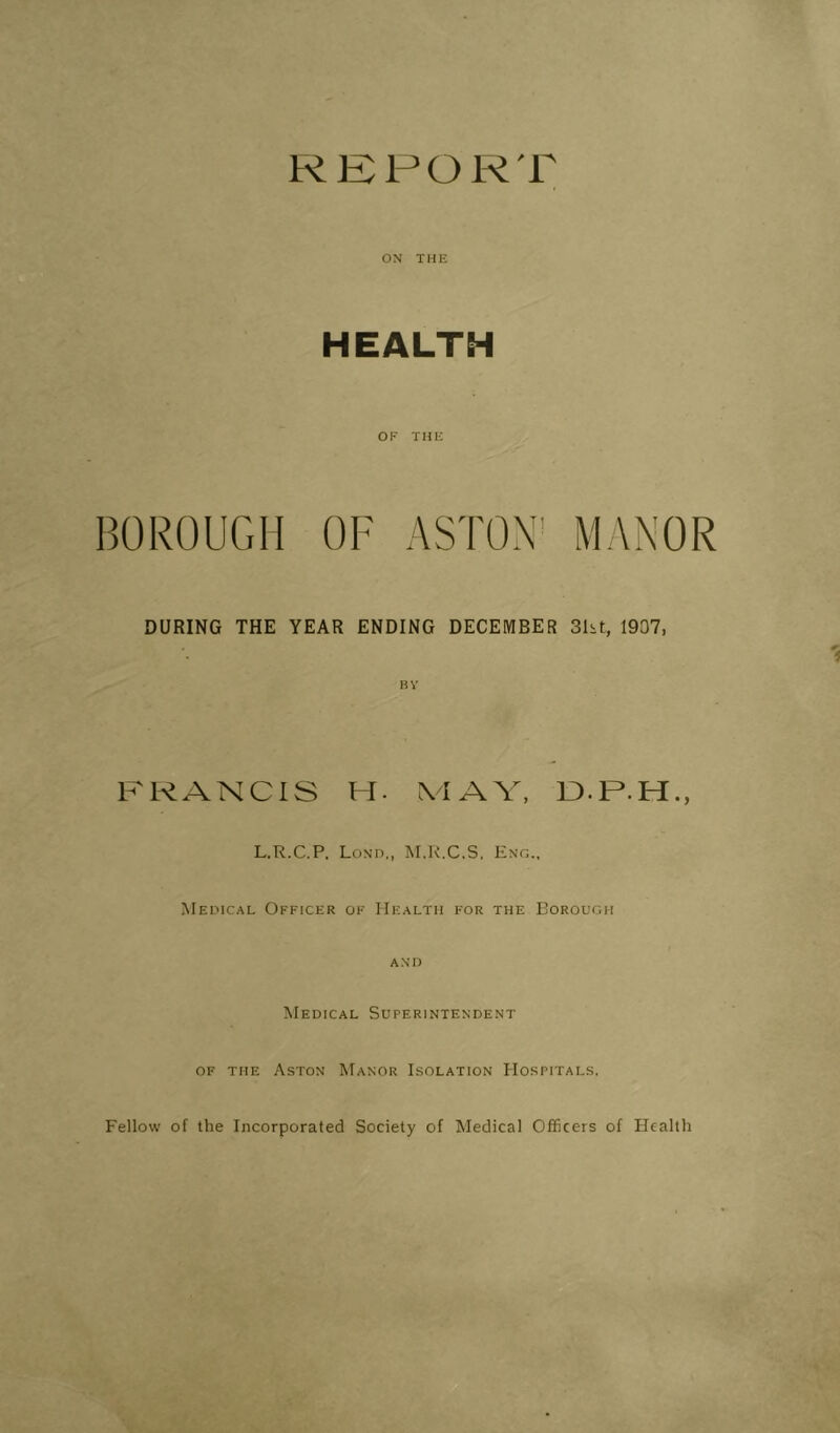 REFOR'r ON THE HEALTH OF THE BOROUGH OF ASTON' MANOR DURING THE YEAR ENDING DECEMBER 3ht, 1907, FRANCIS H. \IAV, R.P.H., L.R.C.P. Lon'd,, M.K.C.S, M EricAL Officer of Health for the Borough AND Medical Superintendent OF THE Aston Manor Isolation Hospitals. Fellow of the Incorporated Society of Medical Officers of Health