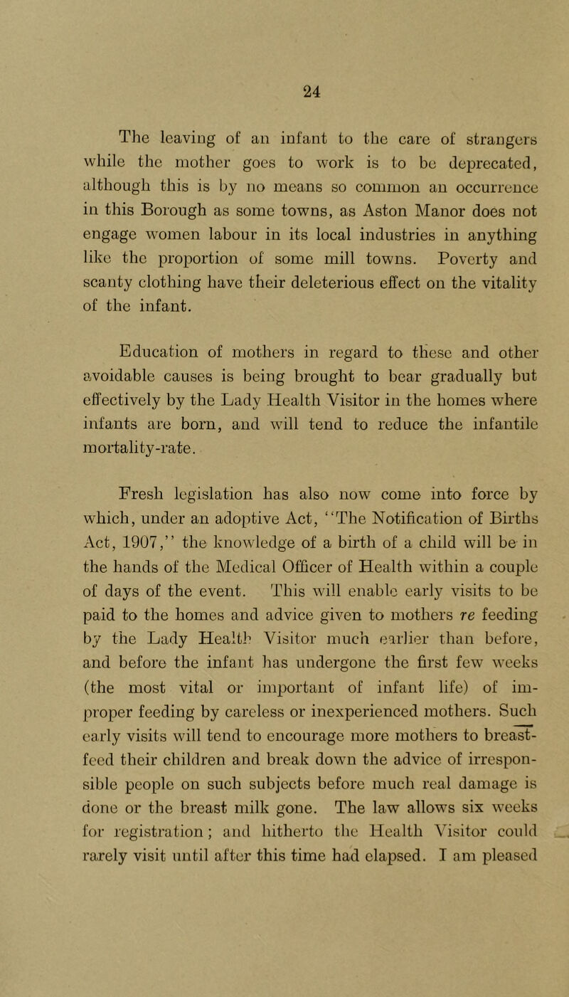 The leaving of an infant to the care of strangers while the mother goes to work is to be deprecated, although this is by no means so common an occurrence in this Borough as some towns, as Aston Manor does not engage women labour in its local industries in anything like the proportion of some mill towns. Poverty and scanty clothing have their deleterious effect on the vitality of the infant. Education of mothers in regard to these and other avoidable causes is being brought to bear gradually but effectively by the Lady Health Visitor in the homes where infants are born, and will tend to reduce the infantile mortality-rate. Fresh legislation has also now come into force by which, under an adoptive Act, “The Notification of Births Act, 1907,’’ the knowledge of a birth of a child will be in the hands of the Medical Officer of Health within a couple of days of the event. This will enable early visits to be paid to the homes and advice given to mothers re feeding by the Lady Health Visitor much earlier than before, and before the infant has undergone the first few weeks (the most vital or important of infant life) of im- proper feeding by careless or inexperienced mothers. Such early visits will tend to encourage more mothers to breast- feed their children and break down the advice of irrespon- sible people on such subjects before much real damage is done or the breast milk gone. The law allows six weeks for registration; and hitherto the Health Visitor could rarely visit until after this time had elapsed. I am pleased