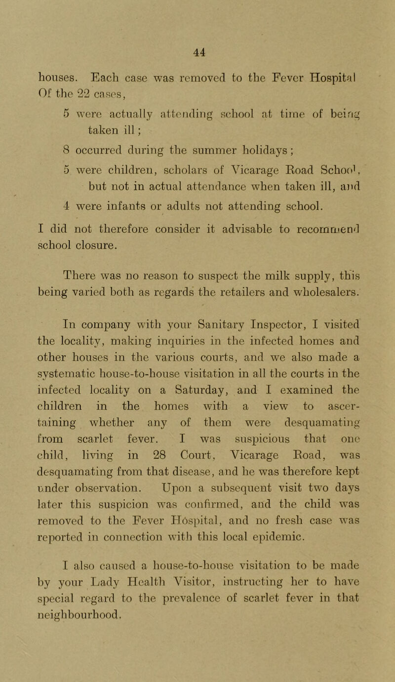 houses. Each case was removed to the Fever Hospital Of the 22 cases, 5 were actually attending school at time of being taken ill; 8 occurred during the summer holidays; 5 were children, scholars of Vicarage Koad School, but not in actual attendance when taken ill, ajul 4 were infants or adults not attending school. I did not therefore consider it advisable to recommend school closure. There was no reason to suspect the milk supply, this being varied both as regards the retailers and wholesalers. In company with your Sanitary Inspector, I visited the locality, making inquiries in the infected homes and other houses in the various courts, and we also made a systematic house-to-house visitation in all the courts in the infected locality on a Saturday, and I examined the children in the homes with a view to ascer- taining whether any of them were desquamating from scarlet fever. I was suspicious that one child, living in 28 Court, Vicarage Eoad, was desquamating from that disease, and he was therefore kept under observation. Upon a subsequent visit two days later this suspicion was confirmed, and the child was removed to the Fever Hospital, and no fresh case was reported in connection with this local epidemic. I also caused a house-to-house visitation to be made by your Lady Health Visitor, instructing her to have special regard to the prevalence of scarlet fever in that neighbourhood.