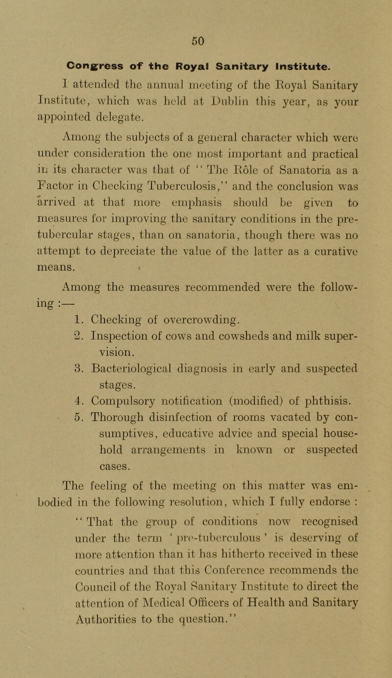 Cong^ress of the Royal Sanitary institute. 1 attended the annual meeting of the Eoyal Sanitary Institute, which was held at lHil)lin this year, as your appointed delegate. Among the subjects of a general character which were under consideration the one most important and practical in its character was that of “ The Hole of Sanatoria as a Factor in Checlving Tuberculosis,” and the conclusion was arrived at that more emphasis should be given to measures for improving the sanitary conditions in the pre- tubercular stages, than on sanatoria, though there was no attempt to depreciate the value of the latter as a curative means. • Among the measures recommended were the follow- ing 1. Checking of overcrowding. 2. Inspection of cows and cowsheds and milk super- vision. 3. Bacteriological diagnosis in early and suspected stages. 4. Compulsory notification (modified) of phthisis. 5. Thorough disinfection of rooms vacated by con- sumptives, educative advice and special house- hold arrangements in known or suspected cases. The feeling of the meeting on this matter was em- bodied in the following resolution, which I fully endorse : ‘‘ That the group of conditions now recognised under the term ‘ pr('-hdierculous ’ is deserving of more attention than it has hitherto received in these countries and that this Conference recommends the Council of the Boyal Sanitary Institute to direct the attention of Medical Officers of Health and Sanitary Authorities to the question.”