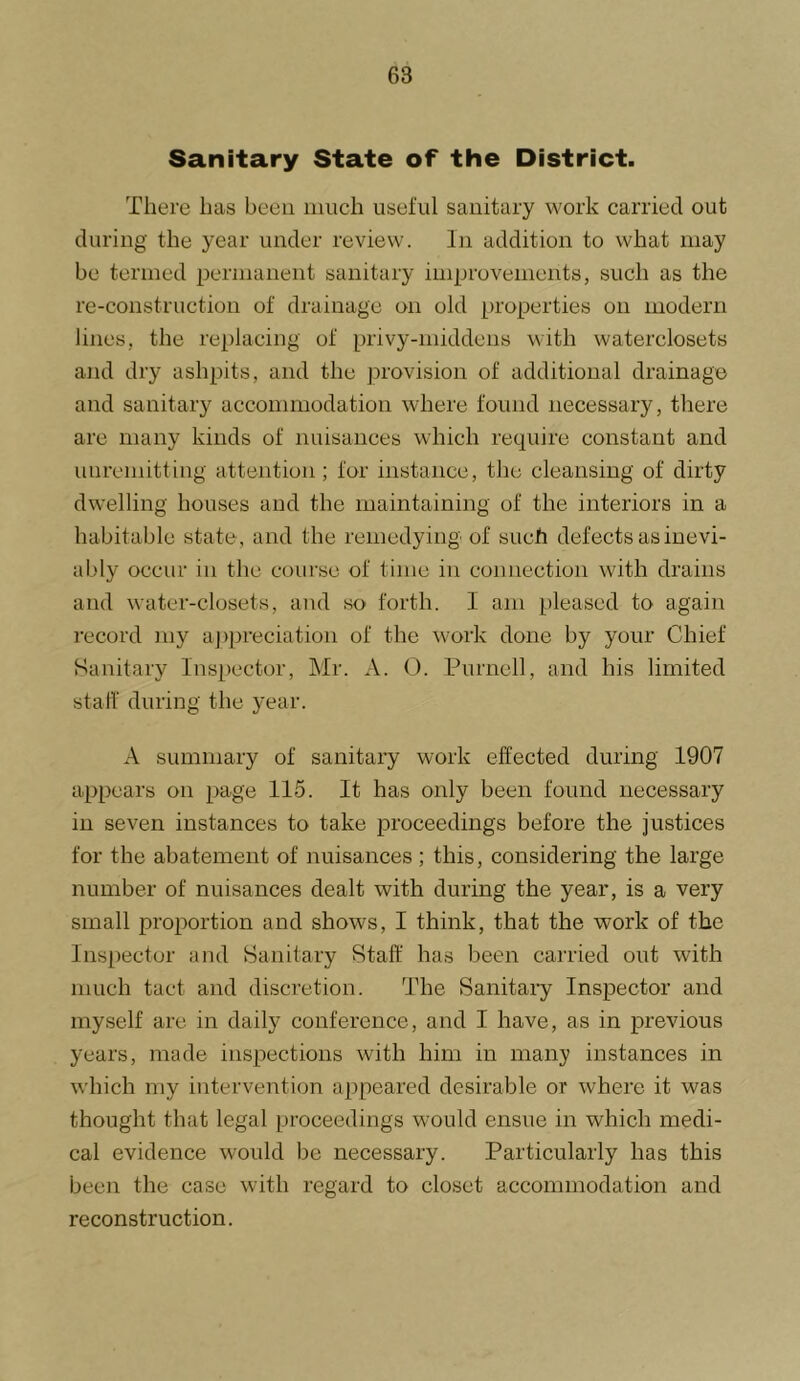 Sanitary State of the District. There has been much useful sanitary work carried out during the year under review. In addition to what may be termed permanent sanitary improvements, such as the re-construction of drainage on old properties on modern lines, the replacing of privy-middens with waterclosets and dry ashpits, and the provision of additional drainage and sanitary accommodation where found necessary, there are many kinds of nuisances which require constant and unremitting attention ; for instance, the cleansing of dirty dwelling houses and the maintaining of the interiors in a habitable state, and the remedying of such defects as inevi- ably occur in the coui’se of time in connection with drains and water-closets, and so forth. I am pleased to again record juy ajqjreciation of the work done by your Chief Sanitary Inspector, Mr. A. C. Purnell, and his limited stair during the year. A summary of sanitary work effected during 1907 appears on page 115. It has only been found necessary in seven instances to take proceedings before the justices for the abatement of nuisances; this, considering the large number of nuisances dealt with during the year, is a very small proportion and shows, I think, that the work of the Inspector and Hanitary Staff has been carried out with much tact and discretion. The Sanitaiy Inspector and myself are in daily conference, and I have, as in previous years, made inspections with him in many instances in which my intervention appeared desirable or where it was thought that legal proceedings would ensue in which medi- cal evidence would be necessary. Particularly has this been the case with regard to closet accommodation and reconstruction.