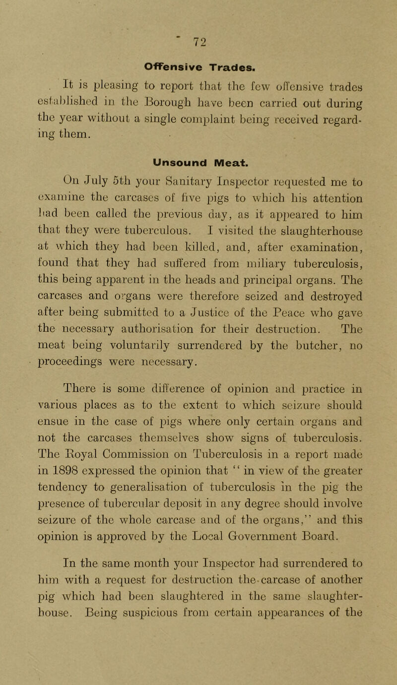 Offensive Trades. It is pleasing to report that the few offensive trades established in the Borough have been carried out during the year without a single complaint being received regard- ing them. Unsound Meat. On July 5th your Sanitary Inspector requested me to examine the carcases of five pigs to which his attention had been called the previous day, as it appeared to him that they were tuberculous. I visited the slaughterhouse at which they had been killed, and, after examination, found that they had suffered from miliary tuberculosis, this being apparent in the heads and principal organs. The carcases and OT'gans were therefore seized and destroyed after being submitted to a Justice of the Peace who gave the necessary authorisation for their destruction. The meat being voluntarily surrendered by the butcher, no proceedings were necessary. There is some difference of opinion and practice in various places as to the extent to which seizure should ensue in the case of pigs where only certain organs and not the carcases themselves show signs of tuberculosis. The Eoyal Commission on Tuberculosis in a report made in 1898 expressed the opinion that ‘ ‘ in view of the greater tendency to generalisation of tuberculosis in the pig the presence of tubercular deposit in any degree should involve seizure of the whole carcase and of the organs,” and this opinion is approved by the Local Grovernment Board. In the same month your Inspector had surrendered to him with a request for destruction the-carcase of another pig which had been slaughtered in the same slaughter- house. Being suspicious from certain appearances of the