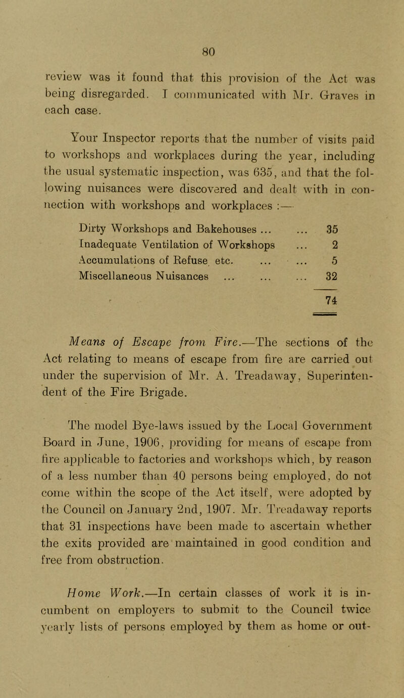 review was it found that this jirovision of the Act was being disregarded. I communicated with Mr. Graves in each case. Your Inspector reports that the number of visits paid to workshops and workplaces during the year, including the usual systematic inspection, was 635, and that the fol- lowing nuisances were discovered and dealt with in con- nection with workshops and workplaces :— Dirty Workshops and Bakehouses ... ... 35 Inadequate Ventilation of Workshops ... 2 Accumulations of Refuse etc. ... ... 5 Miscellaneous Nuisances ... ... ... 32 74 Means of Escape from Fire.-—The sections of the Act relating to means of escape from fire are carried out under the suj)ervision of Mr. A. Treadaway, Superinten- dent of the Fire Brigade. The model Bye-laws issued by the Local Government Board in June, 1906, providing for means of escape from fire applicable to factories and \vorkshops which, by reason of a less number than 40 persons being employed, do not come within the scope of the Act itself, were adopted by the Council on January ‘2nd, 1907. Mr. Tivadaway reports that 31 inspections have been made to ascertain whether the exits provided are maintained in good condition and free from obstruction. Horne Work.—In certain classes of work it is in- cumbent on employers to submit to the Council twice yearly lists of persons employed by them as home or out-