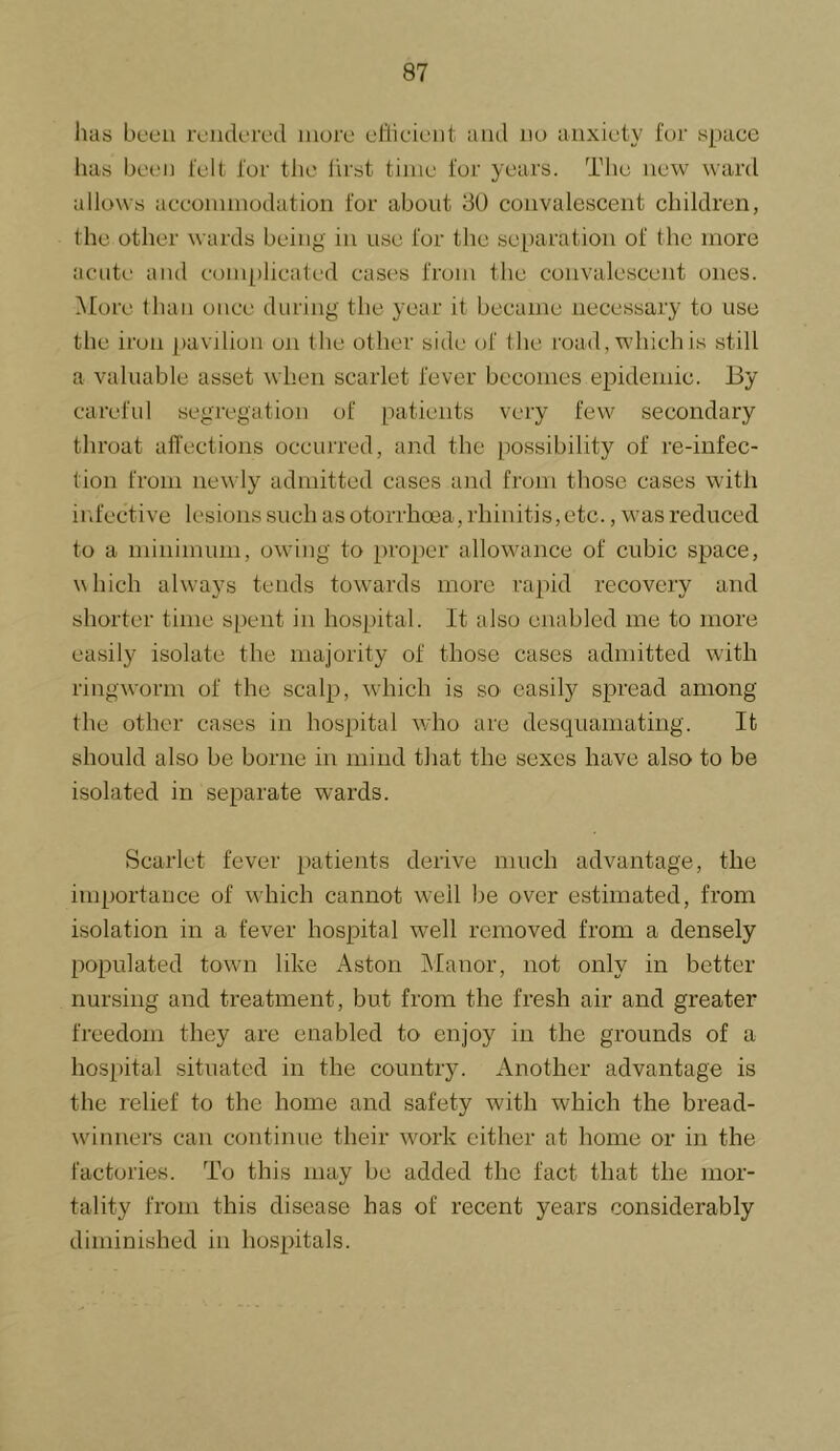 lias been iviidoivd iiiore eHicic'nt aiiil no anxiety for space has bei.M) felt for the hrst time for years. The new ward allows accommodation for about 30 convalescent children, the other wards being in use for the separation of the more acute and conpilicated cases from the convalescent ones. More than once during the year it became necessary to use the iron pavilion on the other side of the road, which is still a valuable asset when scarlet fever becomes epidemic. By careful segregation of patients very few secondary throat afl'ections occurred, and the possibility of re-infec- tion from newly admitted cases and from those cases with infective lesions such as otorrhoea, rhinitis, etc., was reduced to a minimum, owing to proper allowance of cubic space, which always tends tow'ards more rapid recovery and shorter time spent in hospital. It also enabled me to more easily isolate the majority of those cases admitted with ringworm of the scalp, which is so easily spread among the other cases in hospital w/ho are desquamating. It should also be borne in mind that the sexes have also to be isolated in separate wards. Scarlet fever patients derive much advantage, the importance of wliich cannot well be over estimated, from isolation in a fever hospital well removed from a densely populated town like Aston Manor, not only in better nursing and treatment, but from the fresh air and greater freedom they are enabled to enjoy in the grounds of a hospital situated in the country. Another advantage is the relief to the home and safety with which the bread- wdnners can continue their work cither at home or in the factories. To this may be added the fact that the mor- tality from this disease has of recent years considerably diminished in hospitals.