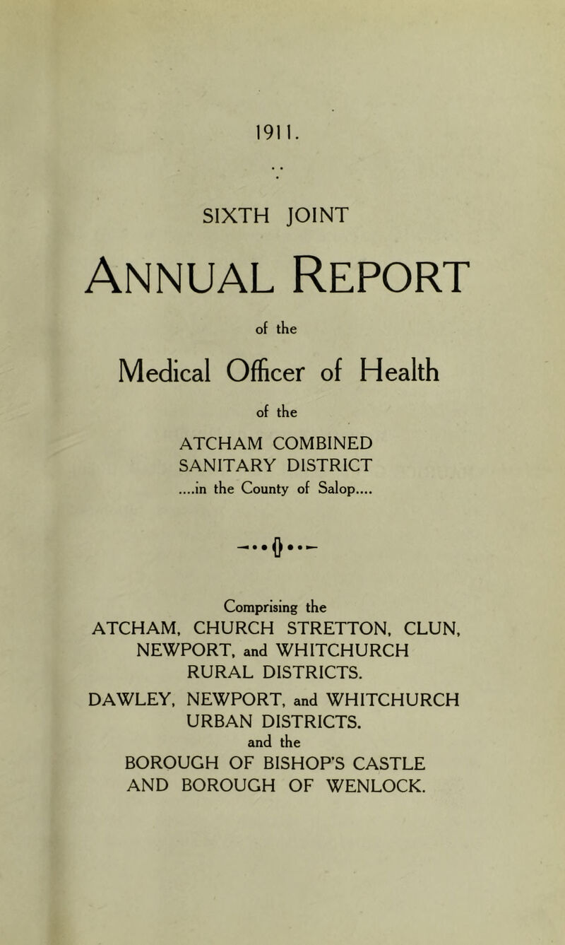 1911. SIXTH JOINT Annual Report of the Medical Officer of Health of the ATCHAM COMBINED SANITARY DISTRICT ....in the County of Salop.... D Comprising the ATCHAM, CHURCH STRETTON. CLUN, NEWPORT, and WHITCHURCH RURAL DISTRICTS. DAWLEY, NEWPORT, and WHITCHURCH URBAN DISTRICTS. and the BOROUGH OF BISHOPS CASTLE AND BOROUGH OF WENLOCK.