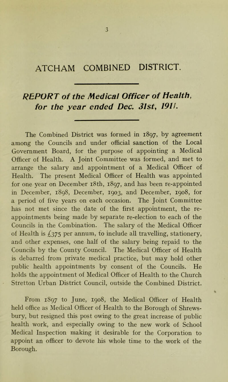 ATCHAM COMBINED DISTRICT. REPORT of the Medical Officer of Health, for the year ended Dec. 31 sty 191 i. The Combined District was formed in 1897, by agreement among the Councils and under official sanction of the Local Government Board, for the purpose of appointing a Medical Officer of Health. A Joint Committee was formed, and met to arrange the salary and appointment of a Medical Officer of Health. The present Medical Officer of Health was appointed for one year on December i8th, 1897, and has been re-appointed in December, 1898, December, 1903, and December, 1908, for a period of five years on each occasion. The Joint Committee has not met since the date of the first appointment, the re- appointments being made by separate re-election to each of the Councils in the Combination. The salary of the Medical Officer of Health is £375 per annum, to include all travelling, stationery, and other expenses, one half of the salary being repaid to the Councils by the County Council. The Medical Officer of Health is debarred from private medical practice, but may hold other public health appointments by consent of the Councils. He holds the appointment of Medical Officer of Health to the Church Stretton Urban District Council, outside the Combined District. From 1897 to June, 1908, the Medical Officer of Health held office as Medical Officer of Health to the Borough of Shrews- bury, but resigned this post owing to the great increase of public health work, and especially owing to the new work of School Medical Inspection making it desirable for the Corporation to appoint an officer to devote his whole time to the work of the Borough.