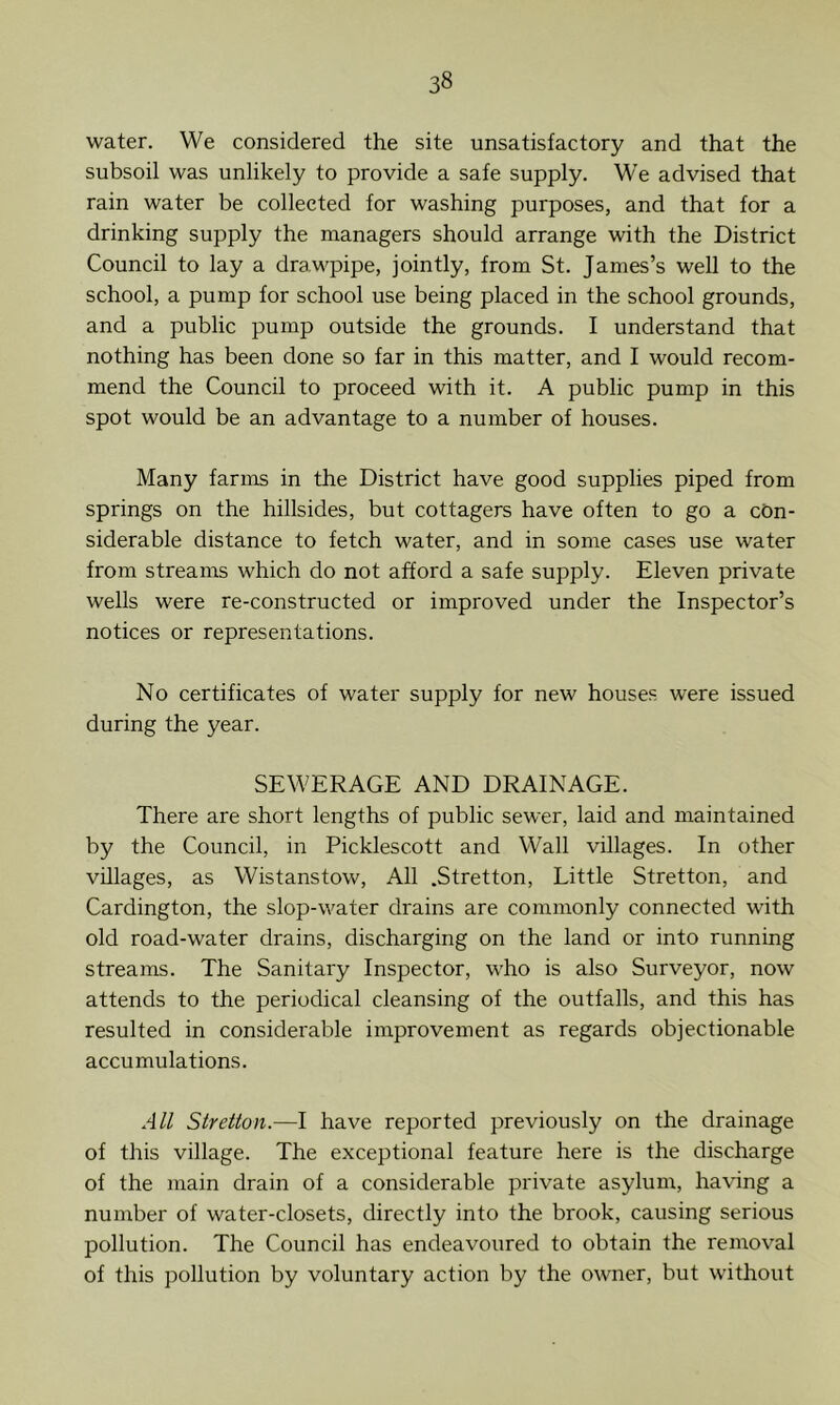 water. We considered the site unsatisfactory and that the subsoil was unlikely to provide a safe supply. We advised that rain water be collected for washing purposes, and that for a drinking supply the managers should arrange with the District Council to lay a drawpipe, jointly, from St. James’s well to the school, a pump for school use being placed in the school grounds, and a public pump outside the grounds. I understand that nothing has been done so far in this matter, and I would recom- mend the Council to proceed with it. A public pump in this spot would be an advantage to a number of houses. Many farms in the District have good supplies piped from springs on the hillsides, but cottagers have often to go a con- siderable distance to fetch water, and in some cases use water from streams which do not afford a safe supply. Eleven private wells were re-constructed or improved under the Inspector’s notices or representations. No certificates of water supply for new houses were issued during the year. SEWERAGE AND DRAINAGE. There are short lengths of public sewer, laid and maintained by the Council, in Picklescott and Wall villages. In other villages, as Wistanstow, All .Stretton, Little Stretton, and Cardington, the slop-water drains are commonly connected with old road-water drains, discharging on the land or into running streams. The Sanitary Inspector, who is also Surveyor, now attends to the periodical cleansing of the outfalls, and this has resulted in considerable improvement as regards objectionable accumulations. All Stretton.—I have reported previously on the drainage of this village. The exceptional feature here is the discharge of the main drain of a considerable private asylum, having a number of water-closets, directly into the brook, causing serious pollution. The Council has endeavoured to obtain the removal of this pollution by voluntary action by the owner, but without