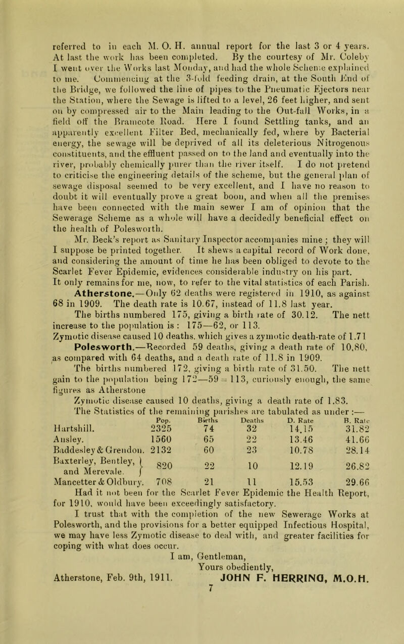 referred to in each M. 0. H. annual report for tlie last 3 or 4 years. At last tlie work lias been completed. By tlie courtesy of Mr. Coleby [ went over ilie Works last Monday, and had the whole Sclieme explained to me. (Joininencing at tlie 3-lold feeding drain, at the South Jhid of the Bridge, we followed the line of pipes to the Pneumatic Ejectors near the Station, where the Sewage is lifted to a level, 26 feet higher, and sent on by compres.sed air to the Main leading to the Out-faJl Works, in a field off the Braincote Pioad. Here I found Settling tanks, and an apparently excellent Filter Bed, mechanically fed, where by Bacterial energy, the sewage will be deprived of all its deleterious Nitrogenous con.stituents, and the effluent pa.ssed on to the land and eventually into the river, probably chemically jnirer than the river itself. I do not pretend to criticise the engineering details of the scheme, but the general plan of sewage dispo.sal seemed to be very excellent, and I have no reason to doubt it will eventually prove a great boon, and when all the premises have been connected with the main .sewer I am of opinion that the Sewerage Scheme as a whole will have a decidedly beneficial effect on the health of Polesworth. Mr. Beck’s report as Sanitary Inspector accompanies mine; they will I suppose be printed together. It shews a capital record of Work done, and considering the amount of time he has been obliged to devote to the Scarlet Fever Epidemic, evidences considerable industry on his part. It only remains for me, now, to refer to the vital statistics of each Parish. Atherstone.—Only 62 deaths were registered in 1910, as against 68 in 1909. The death rate is 10.67, instead of 11,8 lust year. The births numbered 175, giving a birth rate of 30.12. The nett increase to the population is : 175—62, or 113. Zymotic disease caused 10 deaths, which gives a zymotic death-rate of 1.71 Polesworth.—Recorded 59 deatlrs, giving a death rate of 10.80, as compared with 64 deaths, and a death rate of 11.8 in 1909. The births numbered 172, giving a birth rate of 31.50. The nett gain to the pojtulation being 172—59 = 1 13, curiously enough, the same figures as Atherstone Zymotic disease caused 10 deaths, giving a death rate of 1.83. The Statistics of the remaining parishes are tabulated as under :— Pop. Births Deaths D. Rate B. Rale Hartshill. 2325 74 32 14.15 31.82 Ansley. 1560 65 22 13.46 41.66 Baddesley& Grendon. 2132 60 23 10.78 28.14 Baxterley, Bentley, I oqa and Merevale. j 22 10 12.19 26.82 Mancetter tfc Oldbury. 708 21 11 15.53 29.66 Had it not been for the Scarlet Fever Epidemic the Health Bei^ort, for 1910, would have been exceedingly satisfactory. I trust that with the completion of the new Sewerage Works at Polesworth, and the provisions for a better equipped Infectious Hospital, we may have less Zymotic disease to deal with, and greater facilities for coping with what does occur. I am, Gentleman, Yours obediently, JOHN F. HERRINQ, M.O.H. Atherstone, Feb. 9th, 1911.