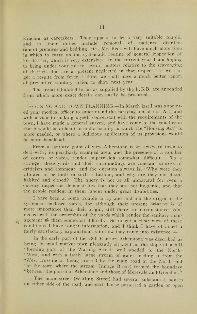 Kinchin as caretakers. They appear to be a very suitable couple, .and as their duties include removal of patients, disinfec- tion of premises and beddinj;, etc., Mr. Beck will have much more tinu; in which to carry on the systematic routine of general inspection of his district, which is very e.vtensive. In the current year I am hoping to bring under your notice several matters relative to the scavenging of districts that are at present neglected in that respect. If we 'an imt a respite from fever, I think we shall have a much better report of preventive sanitary action to show next year. The usual tabulated forms as supplied by the L.G.B. are appended from which more e.xact details can easily be procured. HOUSING AND TOWN PLANNING.—In March last I was appoint- ed your medical officer to superintend the carrying out of this Act, and with a view to making myself conversant with the reciuirements of the town, I have made a general survey, and have come to the conclusion that it would be difficult to find a locality in w'hich the “Housing Act” is more needed, or where a judicious application of its provisions would be more beneficial. From a sanitary point of view Atherstone is an awkward town to <leal with ; its peculiarly cramped area, and the presence of a number of courts, or yards, render supervision somewhat difficult. To a stranger these yards and their surroundings are constant sources of criticism and comment, and the ciuestion always is, “Why were they allowed to be built in such a fashion, and why are they not disin- habited and closed ? The (juery is not at all unnatural for even a cursory inspection demonstrates that lhe_\' are not hygienic, and that the people resident in them labour under great disabilities. I have been at some trouble to try and find out the origin of the system of enclosed yards, for although their present cxiMeiK-e is of more importance than their origin, still there are circumstances con- nected with the ownershi|5 of the yards which render the sanitary man- £5^ agement S6 them somewhat difficult. So to get a clear view of these conditions I have sought information, and I think I have obtained a fa'.rly satisfactory explanation as to how they came into existence;— In the early part of the i.Sth Century Atherstone was described as being “a small market town pleasantly situated on the slope of a hill “forming part of the Watling Street; well wooded to the North- “\V est, and with a fairly large stream of water feeding it from the “West crossing or being crossed by the main road at the North end “of the town where the stream (Innage Brook) formed the boundary “between the parish of Atherstone and those of Merevale and Grendon.” The main street (Watling Street) had several substantial houses <jn either side of the road, and each house possessed a garden or open