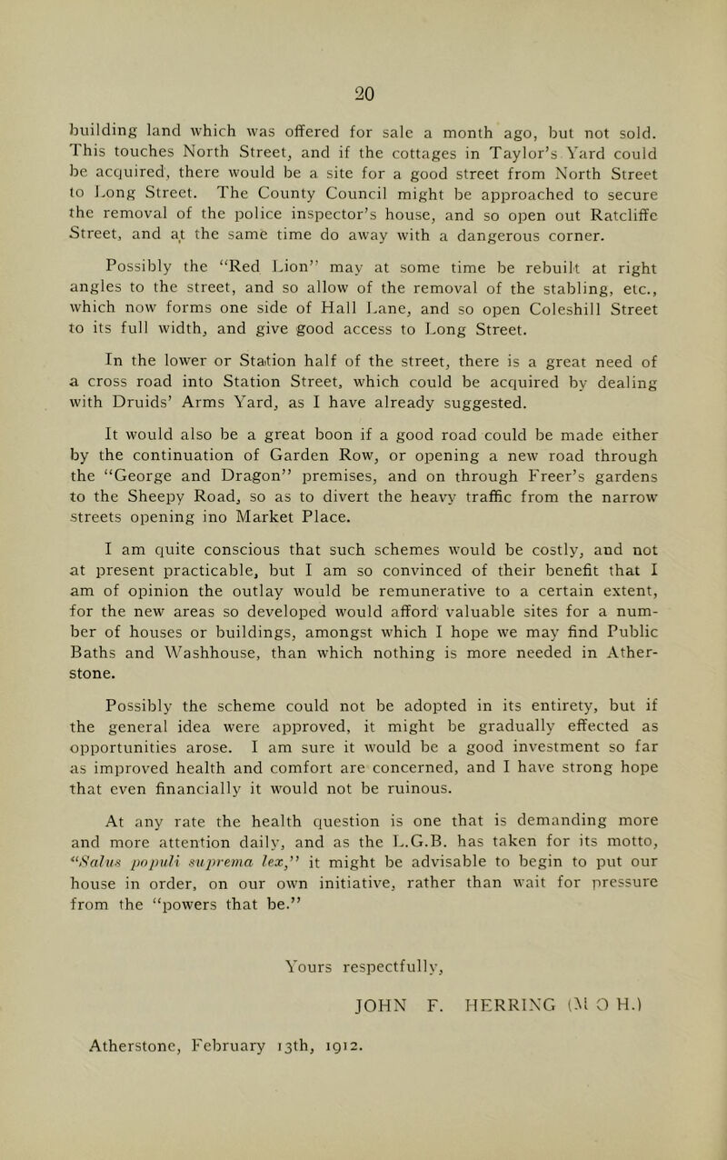 building land which was offered for sale a month ago, but not sold. This touches North Street, and if the cottages in Taylor’s Yard could be acyuired, there would be a site for a good street from North Street to Long Street. The County Council might be approached to secure the removal of the police inspector’s house, and so open out Ratcliffe Street, and at the same time do away with a dangerous corner. Possibly the “Red Lion” may at some time be rebuilt at right angles to the street, and so allow of the removal of the stabling, etc., which now forms one side of Hall Lane, and so open Coleshill Street to its full width, and give good access to Long Street. In the lower or Station half of the street, there is a great need of a cross road into Station Street, which could be acquired by dealing with Druids’ Arms Yard, as I have already suggested. It would also be a great boon if a good road could be made either by the continuation of Garden Row, or opening a new road through the “George and Dragon” premises, and on through Freer’s gardens to the Sheepy Road, so as to divert the heavy traffic from the narrow- streets opening ino Market Place. I am quite conscious that such schemes would be costly, and not at present practicable, but I am so convinced of their benefit that I am of opinion the outlay would be remunerative to a certain extent, for the new areas so developed would afford valuable sites for a num- ber of houses or buildings, amongst which I hope we may find Public Baths and Washhouse, than which nothing is more needed in Ather- stone. Possibly the scheme could not be adopted in its entirety, but if the general idea were approved, it might be gradually effected as opportunities arose. I am sure it would be a good investment so far as improved health and comfort are concerned, and I have strong hope that even financially it w-oulcl not be ruinous. At any rate the health ciuestion is one that is demanding more and more attention daily, and as the L.G.B. has taken for its motto, “A'nli/.s pnpuU suprema lex” it might be advisable to begin to put our house in order, on our own initiative, rather than wait for pressure from the “powers that be.” Yours respectfully, JOHN F. HERRING (M 0 H.) Atherstone, February 13th, 1912.