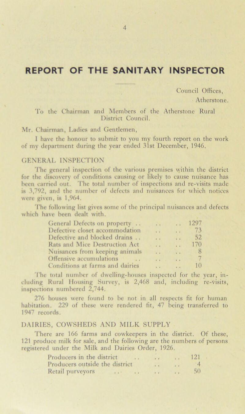 REPORT OF THE SANITARY INSPECTOR Council Offices, Atherstone. To the Chairman and Members of the Atherstone Rural District Council. Mr. Chairman, Ladies and Gentlemen, 1 have the honour to submit to you my fourth report on the work of my department during the year ended 31st December, 1946. GENERAL INSPECTION The general inspection of the various premises within the district for the discovery of conditions causing or likely to cause nuisance has been carried out. The total number of inspections and re-visits made is 5,792, and the number of defects and nuisances for which notices were given, is 1,964. The following list gives some of the principal nuisances and defects which have been dealt with. General Defects on property .. .. .. 1297 Defective closet accommodation .. . . 73 Defective and blocked drains .. .. .. 52 Rats and Mice Destruction Act .. . . 170 Nuisances from keeping animals .. .. 8 Offensive accumulations .. .. .. 7 Conditions at farms and dairies .. .. 10 The total number of dwelling-houses inspected for the year, in- cluding Rural Housing Survey, is 2,468 and, including re-visits, inspections numbered 2,744. 276 houses were found to be not in all respects fit for human habitation. 229 of these were rendered fit, 47 being transferred to 1947 records. DAIRIES, COWSHEDS AND MILK SUPPLY There are 166 farms and cowkeepers in the district. Of these, 121 produce milk for sale, and the following are the numbers of persons registered under the Milk and Dairies Order, 1926. Producers in the district 121 Producers outside the district 4 Retail purveyors 50