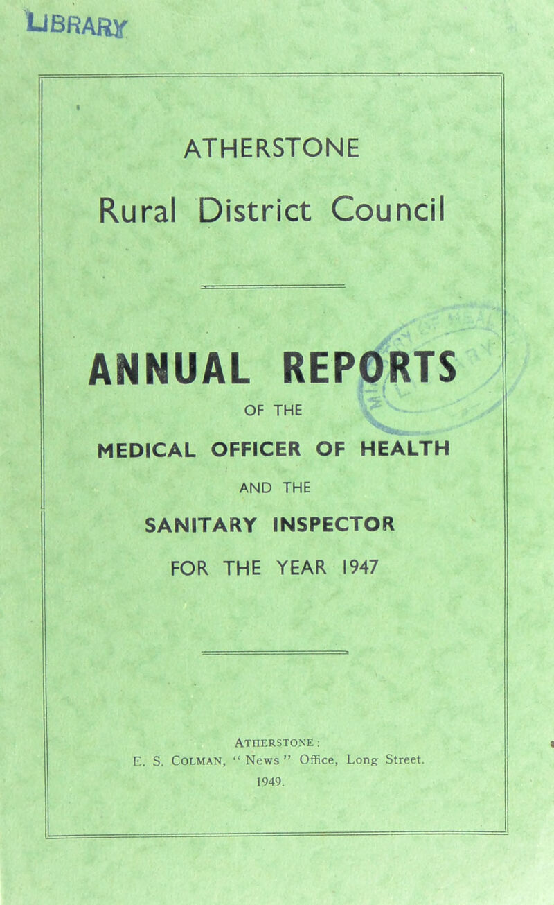 UBRARjf ATHERSTONE Rural District Counci ANNUAL REPORTS OF THE ( V. Wv v MEDICAL OFFICER OF HEALTH AND THE SANITARY INSPECTOR FOR THE YEAR 1947 ATHERSTONE: E. S. Colman, “ News ” Office, Long- Street. 1949.