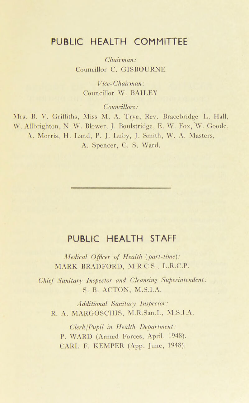 PUBLIC HEALTH COMMITTEE Chairman: Councillor C. G IS BOURNE Vicc- Chairman: Councillor W. BAILEY Councillors: Mrs. B. V. Griffiths, Miss M. A. Trve, Rev. Bracebridge L. Hall, W. Allbrighton, N. W. Blower, J. Boulstridge, E. W. Fox, W. Goode, A. Morris, H. Land, P. J. Luby, J. Smith, W. A. Masters, A. Spencer, C. S. Ward. PUBLIC HEALTH STAFF Medical Officer of Health {part-time): MARK BRADFORD, M.R.C.S., L.R.C.P. Chief Sanitary Inspector and Cleansing Superintendent: S. B. ACTON, M.S.I.A. Additional Sanitary Inspector: R. A. MARGOSCHIS, M.R.San.L, M.S.I.A. Clerk/Pupil in Health Department' P. WARD (Armed Forces, April, 1948). CARL F. KEMPER (App. June, 1948).