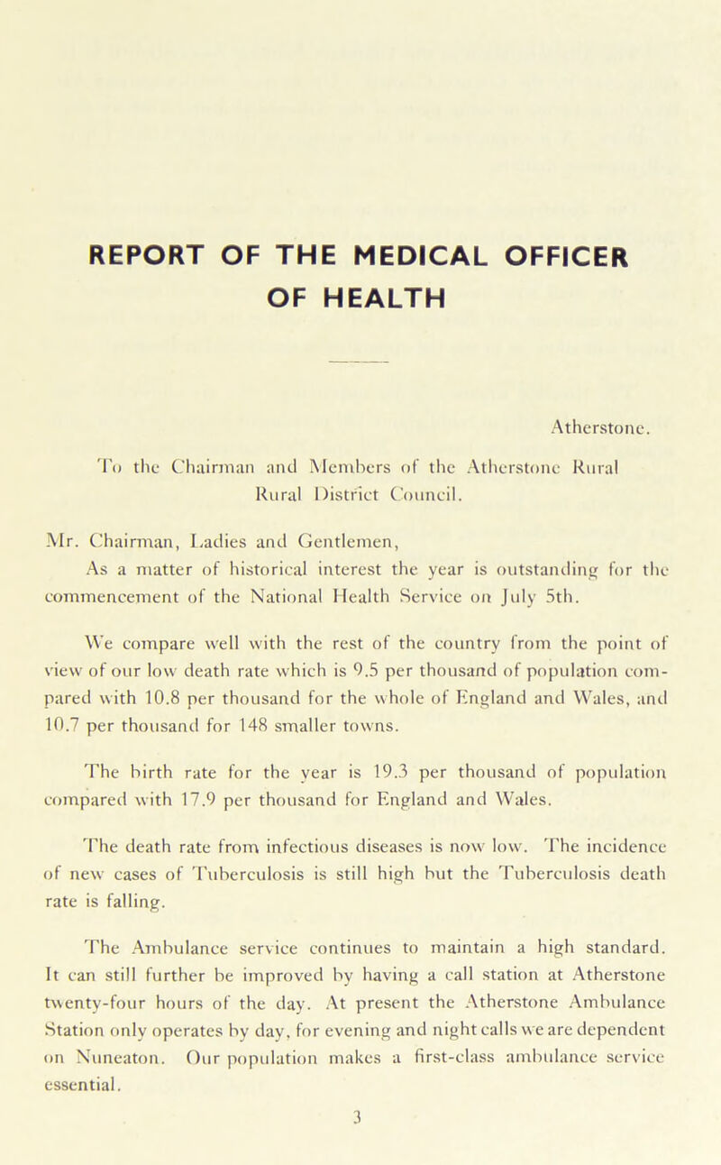 REPORT OF THE MEDICAL OFFICER OF HEALTH Atherstonc. To the Chairman and Members of the Atherstonc Rural Rural District Council. Mr. Chairman, Ladies and Gentlemen, As a matter of historical interest the year is outstanding for the commencement of the National Health Service on July 5th. We compare well with the rest of the country from the point of view of our low death rate which is 9.5 per thousand of population com- pared with 10.8 per thousand for the whole of England and Wales, and 10.7 per thousand for 148 smaller towns. The birth rate for the year is 19.3 per thousand of population compared with 17.9 per thousand for England and Wales. The death rate from infectious diseases is now low. The incidence of new cases of Tuberculosis is still high but the Tuberculosis death rate is falling. The Ambulance service continues to maintain a high standard. It can still further be improved by having a call station at Atherstone twenty-four hours of the day. At present the Atherstone Ambulance Station only operates hy day, for evening and night calls w e are dependent on Nuneaton. Our population makes a first-class ambulance service essential.