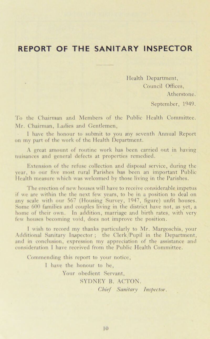 REPORT OF THE SANITARY INSPECTOR Health Department, Council Offices, Atherstone. September, 1949. To the Chairman and Members of the Public Health Committee. Mr. Chairman, Ladies and Gentlemen, 1 have the honour to submit to you inv seventh Annual Report on my part of the work of the Health Department. A great amount of routine work has been carried out in having nuisances and general defects at properties remedied. Kxtcnsion of the refuse collection and disposal service, during the year, to our five most rural Parishes has been an important Public Health measure which was welcomed by those living in the Parishes. The erection of new houses will have to receive considerable impetus if we are within the the next few years, to be in a position to deal on any scale with our 567 (Housing Survey, 1947, figure) unfit houses. Some 600 families and couples living in the district have not, as yet, a home of their own. In addition, marriage and birth rates, with very few houses becoming void, does not improve the position. I wish to record my thanks particularly to Mr. Margoschis, your Additional Sanitary Inspector ; the Clerk/Pupil in the Department, and in conclusion, expression my appreciation of the assistance and consideration I have received from the Public Health Committee. Commending this report to your notice, I have the honour to be, Your obedient Servant, SYDNEY B. ACTON. Chief Sanitary inspector.