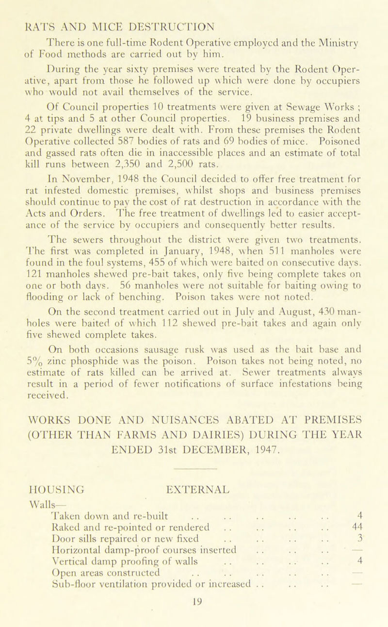 RATS AND MICE DESTRUCTION There is one full-time Rodent Operative employed and the Ministry of Food methods are carried out by him. During the year sixty premises were treated by the Rodent Oper- ative, apart from those he followed up which were done by occupiers who would not avail themselves of the service. Of Council properties 10 treatments were given at Sewage Works ; 4 at tips and 5 at other Council properties. 19 business premises and 22 private dwellings were dealt with. From these premises the Rodent Operative collected 587 bodies of rats and 69 bodies of mice. Poisoned and gassed rats often die in inaccessible places and an estimate of total kill runs between 2,350 and 2,500 rats. In November, 1948 the Council decided to offer free treatment for rat infested domestic premises, whilst shops and business premises should continue to pay the cost of rat destruction in accordance with the Acts and Orders. The free treatment of dwellings led to easier accept- ance of the service by occupiers and consequently better results. The sew'ers throughout the district were given two treatments. The first was completed in January, 1948, when 511 manholes were found in the foul systems, 455 of w hich were baited on consecutive days. 121 manholes shewed pre-bait takes, only five being complete takes on one or both davs. 56 manholes were not suitable for baiting owing to flooding or lack of benching. Poison takes were not noted. On the second treatment carried out in July and August, 430 man- holes were baited of which 112 shewed pre-bait takes and again only five shewed complete takes. On both occasions sausage rusk was used as the bait base and 5% zinc phosphide was the poison. Poison takes not being noted, no estimate of rats killed can be arrived at. Sew'er treatments always result in a period of fewer notifications of surface infestations being received. WORKS DONE AND NUISANCES ABATED AT PREMISES (OTHER THAN FARMS AND DAIRIES) DURING THE YEAR ENDED 31st DECEMBER, 1947. HOUSING EXTERNAL Walls- Taken down and re-built .. . . .. . . . . 4 Raked and re-pointed or rendered . . . . . . . . 44 Door sills repaired or new fixed . . . . . . . . 3 Horizontal damp-proof courses inserted Vertical damp proofing of w'alls . . . . . . . . 4 Open areas constructed Sub-floor ventilation provided or increased