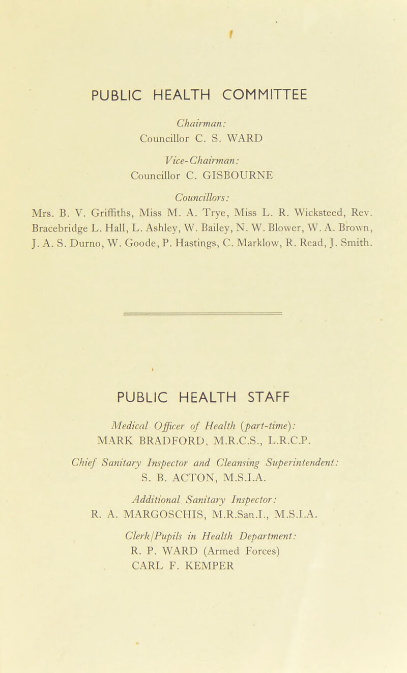 1 PUBLIC HEALTH COMMITTEE Chairman: Councillor C. S. WARD Vice- Chairman: Councillor C. GISBOURNE Councillors: Mrs. B. V. Griffiths, Miss M. A. Trye, Miss L. R. Wicksteed, Rev. Bracebridge L. Hall, L. Ashley, W. Bailey, N. W. Blower, W. A. Brown, J. A. S. Durno, W. Goode, P. Hastings, C. Marklow, R. Read, J. Smith. PUBLIC HEALTH STAFF Medical Officer of Health (part-time): MARK BRADFORD, M.R.C.S., L.R.C.P. Chief Sanitary Inspector and Cleansing Superintendent: S. B. ACTON, M.S.I.A. Additional Sanitary Inspector: R. A. MARGOSCHIS, M.R.San.I., M.S.I.A. Clerk j Pupils in Health Department: R. P. WARD (Armed Forces) CARL F. KEMPER