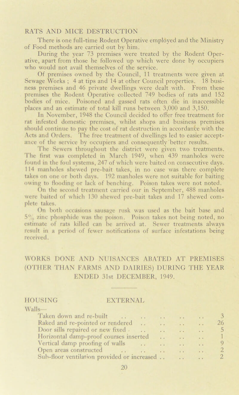 RATS AND MICE DESTRUCTION There is one full-time Rodent Operative employed and the Ministry of Food methods are carried out by him. During the year 73 premises were treated by the Rodent Oper- ative, apart from those he followed up which were done by occupiers who would not avail themselves of the service. Of premises owned by the Council, 11 treatments were given at Sewage Works ; 4 at tips and 14 at other Council properties. 18 busi- ness premises and 46 private dwellings were dealt with. From these premises the Rodent Operative collected 749 bodies of rats and 152 bodies of mice. Poisoned and gassed rats often die in inaccessible places and an estimate of total kill runs between 3,000 and 3,150. In November, 1948 the Council decided to offer free treatment for rat infested domestic premises, whilst shops and business premises should continue to pay the cost of rat destruction in accordance with the Acts and Orders. The free treatment of dwellings led to easier accept- ance of the service by occupiers and consequently better results. The Sewers throughout the district were given two treatments. The first was completed in March 1949, when 439 manholes were found in the foul systems, 247 of which were baited on consecutive days. 114 manholes shewed pre-bait takes, in no case was there complete takes on one or both days. 192 manholes were not suitable for baiting owing to flooding or lack of benching. Poison takes were not noted. On the second treatment carried our in September, 488 manholes were baited of which 130 shewed pre-bait takes and 17 shewed com- plete takes. On both occasions sausage rusk was used as the bait base and 5,, zinc phosphide was the poison. Poison takes not being noted, no estimate of rats killed can be arrived at. Sewer treatments always result in a period of fewer notifications of surface infestations being received. WORKS DONE AND NUISANCES ABATED AT PREMISES (OTHER THAN FARMS AND DAIRIES) DURING THE YEAR ENDED 31st DECEMBER, 1949. MOUSING EXTERNAL Walls— Taken down and re-built .. . . .. . . . . 3 Raked and re-pointed or rendered . . . . .. . . 26 Door sills repaired or new fixed • .. .. .. .. 5 Horizontal damp-proof courses inserted .. . . .. 1 Vertical damp proofing of walls .. . . .. .. 9 Open areas constructed . . . . .. .. . . 2 Sub-floor ventilation provided or increased . . .. .. 2