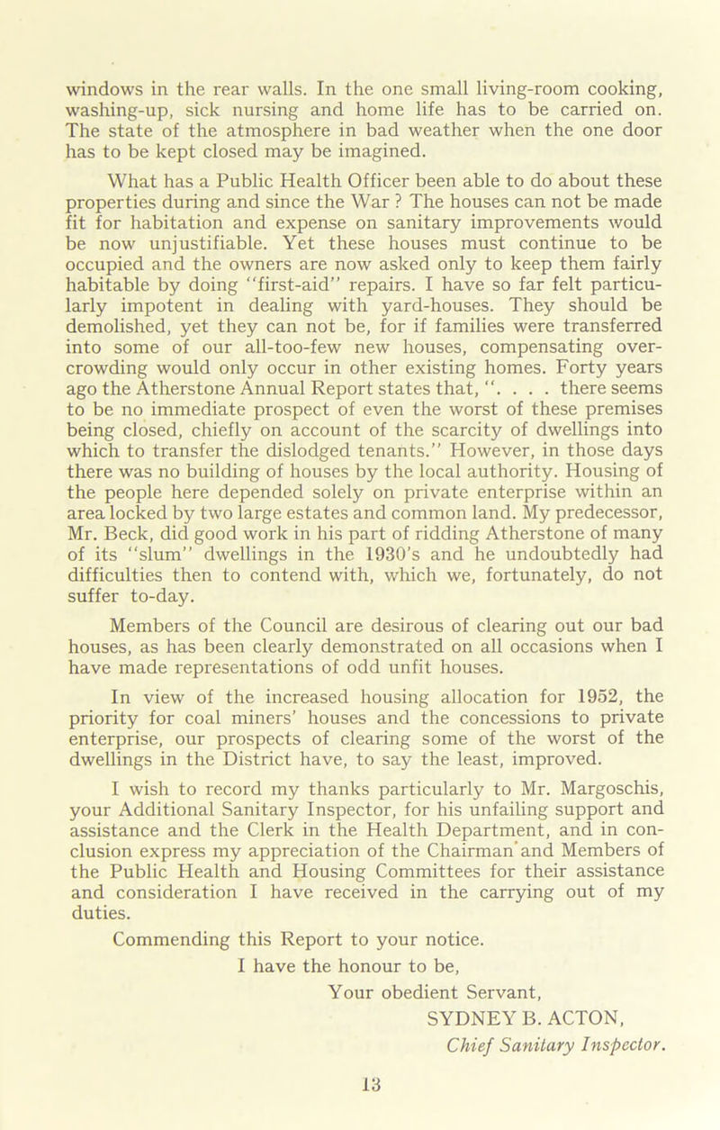 windows in the rear walls. In the one small living-room cooking, washing-up, sick nursing and home life has to be carried on. The state of the atmosphere in bad weather when the one door has to be kept closed may be imagined. What has a Public Health Officer been able to do about these properties during and since the War ? The houses can not be made fit for habitation and expense on sanitary improvements would be now unjustifiable. Yet these houses must continue to be occupied and the owners are now asked only to keep them fairly habitable by doing “first-aid” repairs. I have so far felt particu- larly impotent in dealing with yard-houses. They should be demolished, yet they can not be, for if families were transferred into some of our all-too-few new houses, compensating over- crowding would only occur in other existing homes. Forty years ago the Atherstone Annual Report states that, . . . there seems to be no immediate prospect of even the worst of these premises being closed, chiefly on account of the scarcity of dwellings into which to transfer the dislodged tenants.” However, in those days there was no building of houses by the local authority. Housing of the people here depended solely on private enterprise within an area locked by two large estates and common land. My predecessor, Mr. Beck, did good work in his part of ridding Atherstone of many of its slum” dwellings in the 1930’s and he undoubtedly had difficulties then to contend with, which we, fortunately, do not suffer to-day. Members of the Council are desirous of clearing out our bad houses, as has been clearly demonstrated on all occasions when I have made representations of odd unfit houses. In view of the increased housing allocation for 1952, the priority for coal miners’ houses and the concessions to private enterprise, our prospects of clearing some of the worst of the dwellings in the District have, to say the least, improved. I wish to record my thanks particularly to Mr. Margoschis, your Additional Sanitary Inspector, for his unfailing support and assistance and the Clerk in the Health Department, and in con- clusion express my appreciation of the Chairman’and Members of the Public Health and Housing Committees for their assistance and consideration I have received in the carrying out of my duties. Commending this Report to your notice. I have the honour to be, Your obedient Servant, SYDNEY B. ACTON, Chief Sanitary Inspector.