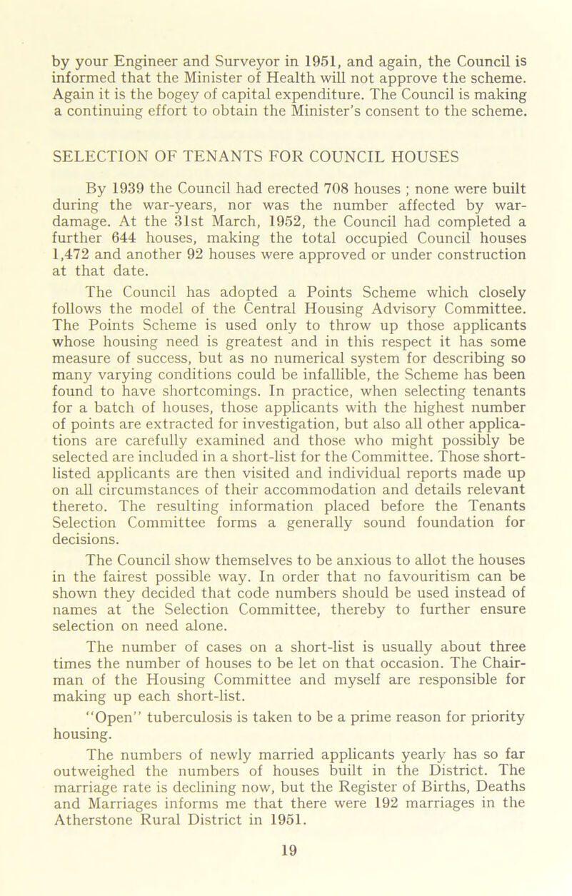 by your Engineer and Surveyor in 1951, and again, the Council is informed that the Minister of Health will not approve the scheme. Again it is the bogey of capital expenditure. The Council is making a continuing effort to obtain the Minister's consent to the scheme. SELECTION OF TENANTS FOR COUNCIL HOUSES By 1939 the Council had erected 708 houses ; none were built during the war-years, nor was the number affected by war- damage. At the 31st March, 1952, the Council had completed a further 644 houses, making the total occupied Council houses 1,472 and another 92 houses were approved or under construction at that date. The Council has adopted a Points Scheme which closely follows the model of the Central Housing Advisory Committee. The Points Scheme is used only to throw up those applicants whose housing need is greatest and in this respect it has some measure of success, but as no numerical system for describing so many varying conditions could be infallible, the Scheme has been found to have shortcomings. In practice, when selecting tenants for a batch of houses, those applicants with the highest number of points are extracted for investigation, but also all other applica- tions are carefully examined and those who might possibly be selected are included in a short-list for the Committee. Those short- listed applicants are then visited and individual reports made up on all circumstances of their accommodation and details relevant thereto. The resulting information placed before the Tenants Selection Committee forms a generally sound foundation for decisions. The Council show themselves to be anxious to allot the houses in the fairest possible way. In order that no favouritism can be shown they decided that code numbers should be used instead of names at the Selection Committee, thereby to further ensure selection on need alone. The number of cases on a short-list is usually about three times the number of houses to be let on that occasion. The Chair- man of the Housing Committee and myself are responsible for making up each short-list. “Open” tuberculosis is taken to be a prime reason for priority housing. The numbers of newly married applicants yearly has so far outweighed the numbers of houses built in the District. The marriage rate is declining now, but the Register of Births, Deaths and Marriages informs me that there were 192 marriages in the Atherstone Rural District in 1951.