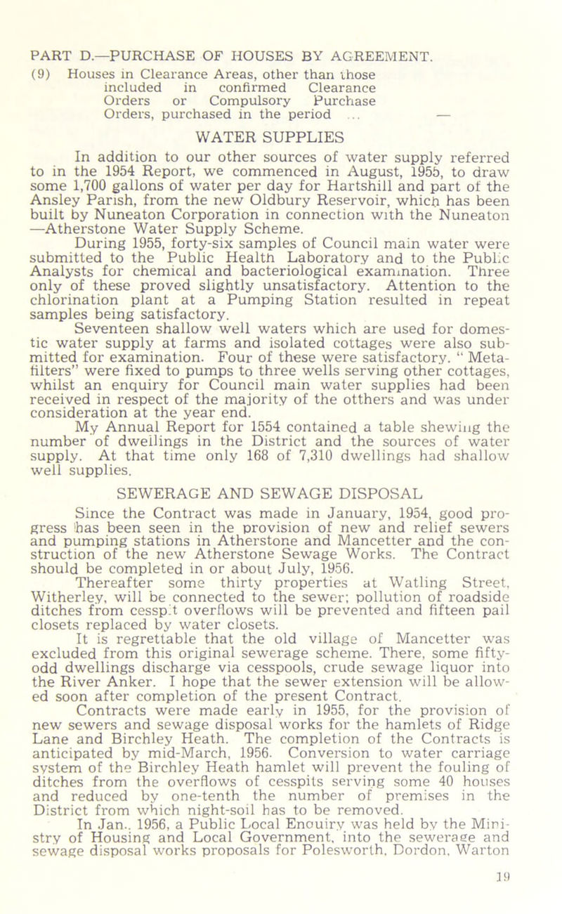 PART D—PURCHASE OF HOUSES BY AGREEMENT. (9) Houses in Clearance Areas, other than those included in confirmed Clearance Orders or Compulsory Purchase Orders, purchased in the period . — WATER SUPPLIES In addition to our other sources of water supply referred to in the 1954 Report, we commenced in August, 1955, to draw some 1,700 gallons of water per day for Hartshill and part of the Ansley Parish, from the new Oldbury Reservoir, which has been built by Nuneaton Corporation in connection with the Nuneaton —Atherstone Water Supply Scheme. During 1955, forty-six samples of Council main water were submitted to the Public Health Laboratory and to the PubLc Analysts for chemical and bacteriological examination. Three only of these proved slightly unsatisfactory. Attention to the chlorination plant at a Pumping Station resulted in repeat samples being satisfactory. Seventeen shallow well waters which are used for domes- tic water supply at farms and isolated cottages were also sub- mitted for examination. Four of these were satisfactory. “ Meta- lilters” were fixed to pumps to three wells serving other cottages, whilst an enquiry for Council main water supplies had been received in respect of the majority of the otthers and was under consideration at the year end. My Annual Report for 1554 contained a table shewing the number of dwellings in the District and the sources of water supply. At that time only 168 of 7,310 dwellings had shallow well supplies. SEWERAGE AND SEWAGE DISPOSAL Since the Contract was made in January, 1954, good pro- gress 'has been seen in the provision of new and relief sewers and pumping stations in Atherstone and Mancetter and the con- struction of the new Atherstone Sewage Works. The Contract should be completed in or about July, 1956. Thereafter some thirty properties at Watling Street, Witherley, will be connected to the sewer; pollution of roadside ditches from cesspit overflows will be prevented and fifteen pail closets replaced by water closets. It is regrettable that the old village of Mancetter was excluded from this original sewerage scheme. There, some fifty- odd dwellings discharge via cesspools, crude sewage liquor into the River Anker. I hope that the sewer extension will be allow- ed soon after completion of the present Contract. Contracts were made early in 1955, for the provision of new sewers and sewage disposal works for the hamlets of Ridge Lane and Birchley Heath. The completion of the Contracts is anticipated by mid-March, 1956. Conversion to water carriage system of the Birchley Heath hamlet will prevent the fouling of ditches from the overflows of cesspits serving some 40 houses and reduced by one-tenth the number of premises in the District from which night-soil has to be removed. In Jan.. 1956, a Public Local Enouiry was held by the Mini- stry of Housing and Local Government, into the seweraee and sewage disposal works proposals for Polesworth. Dordon, Warton