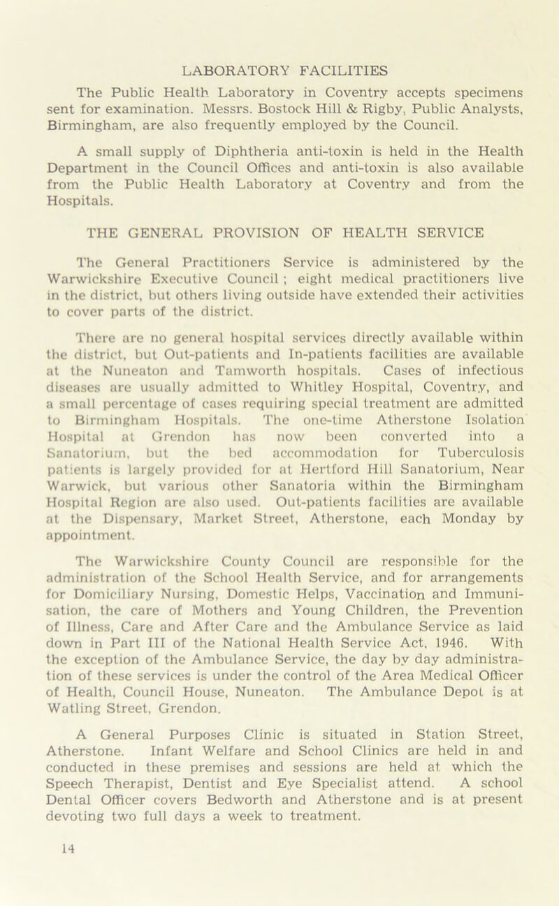 LABORATORY FACILITIES The Public Health Laboratory in Coventry accepts specimens sent for examination. Messrs. Bostock Hill & Rigby, Public Analysts, Birmingham, are also frequently employed by the Council. A small supply of Diphtheria anti-toxin is held in the Health Department in the Council Offices and anti-toxin is also available from the Public Health Laboratory at Coventry and from the Hospitals. THE GENERAL PROVISION OF HEALTH SERVICE The General Practitioners Service is administered by the Warwickshire Executive Council ; eight medical practitioners live in the district, but others living outside have extended their activities to cover parts of the district. There are no general hospital services directly available within the district, but Out-patients and In-patients facilities are available at the Nuneaton and Tamworth hospitals. Cases of infectious diseases are usually admitted to Whitley Hospital, Coventry, and a small percentage of cases requiring special treatment are admitted to Birmingham Hospitals. The one-time Atherstone Isolation Hospital at Grendon has now been converted into a Sanatorium, but the bed accommodation for Tuberculosis patients is largely provided for at Hertford Hill Sanatorium, Near Warwick, but various other Sanatoria within the Birmingham Hospital Region are also used. Out-patients facilities are available at the Dispensary, Market Street, Atherstone, each Monday by appointment. The Warwickshire County Council are responsible for the administration of the School Health Service, and for arrangements for Domiciliary Nursing, Domestic Helps, Vaccination and Immuni- sation, the care of Mothers and Young Children, the Prevention of Illness, Care and After Care and the Ambulance Service as laid down in Part III of the National Health Service Act. 1946. With the exception of the Ambulance Service, the day by day administra- tion of these services is under the control of the Area Medical Officer of Health, Council House, Nuneaton. The Ambulance Depot is at Watling Street, Grendon. A General Purposes Clinic is situated in Station Street, Atherstone. Infant Welfare and School Clinics are held in and conducted in these premises and sessions are held at which the Speech Therapist, Dentist and Eye Specialist attend. A school Dental Officer covers Bedworth and Atherstone and is at present devoting two full days a week to treatment.