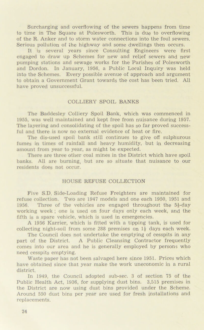 Surcharging and overflowing of the sewers happens from time to time in The Square at Polesworth. This is due to overflowing of the R. Anker and to storm water connections into the foul sewers. Serious pollution of the highway and some dwellings then occurs. It is several years since Consulting Engineers were first engaged to draw up Schemes for new and relief sewers and new pumping stations and sewage works for the Parishes of Polesworth and Dordon. In January, 1956, a Public Local Inquiry was held into the Schemes. Every possible avenue of approach and argument to obtain a Government Grant towards the cost has been tried. All have proved unsuccessful. COLLIERY SPOIL BANKS The Baddesley Colliery Spoil Bank, which was commenced in 1955, was well maintained and kept free from nuisance during 1957. The layering and consolidating of the spoil has so far proved success- ful and there is now no external evidence of heat or fire. The dis-used spoil bank still continues to give oil sulphurous fumes in times of rainfall and heavy humidity, but in decreasing amount from year to year, as might be expected. There are three other coal mines in the District which have spoil banks. All are burning, but are so situate that nuisance to our residents does not occur. HOUSE REFUSE COLLECTION Five S.D. Side-Loading Refuse Freighters are maintained for refuse collection. Two are 1947 models and one each 1950, 1951 and 1956. Three of the vehicles are engaged throughout the 5J-day working week ; one is used on four days only each week, and the fifth is a spare vehicle, which is used in emergencies. A 1956 Karrier, which is fitted with a tipping tank, is used for collecting night-soil from some 288 premises on 1£ days each week. The Council does not undertake the emptying of cesspits in any part of the District. A Public Cleansing Contractor frequently comes into our area and he is generally employed by persons who need cesspits emptying. Waste paper has not been salvaged here since 1951. Prices which have obtained since that year make the work uneconomic in a rural district. In 1949, the Council adopted sub-sec. 3 of section 75 of the Public Health Act, 1936, for supplying dust bins. 3,515 premises in the District are now using dust bins provided under the Scheme. Around 550 dust bins per year are used for fresh installations and replacements.