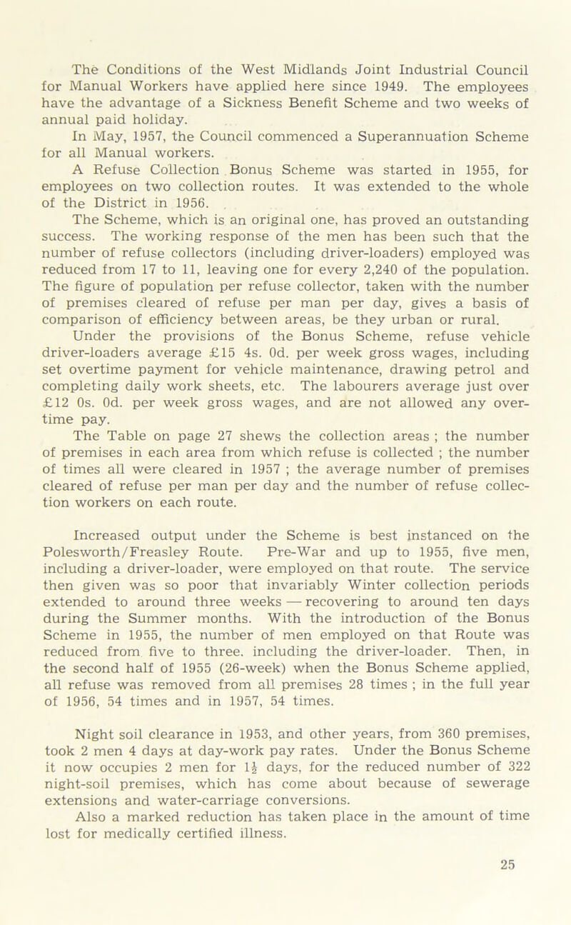 The Conditions of the West Midlands Joint Industrial Council for Manual Workers have applied here since 1949. The employees have the advantage of a Sickness Benefit Scheme and two weeks of annual paid holiday. In May, 1957, the Council commenced a Superannuation Scheme for all Manual workers. A Refuse Collection Bonus Scheme was started in 1955, for employees on two collection routes. It was extended to the whole of the District in 1956. The Scheme, which is an original one, has proved an outstanding success. The working response of the men has been such that the number of refuse collectors (including driver-loaders) employed was reduced from 17 to 11, leaving one for every 2,240 of the population. The figure of population per refuse collector, taken with the number of premises cleared of refuse per man per day, gives a basis of comparison of efficiency between areas, be they urban or rural. Under the provisions of the Bonus Scheme, refuse vehicle driver-loaders average £15 4s. Od. per week gross wages, including set overtime payment for vehicle maintenance, drawing petrol and completing daily work sheets, etc. The labourers average just over £12 Os. Od. per week gross wages, and are not allowed any over- time pay. The Table on page 27 shews the collection areas ; the number of premises in each area from which refuse is collected ; the number of times all were cleared in 1957 ; the average number of premises cleared of refuse per man per day and the number of refuse collec- tion workers on each route. Increased output under the Scheme is best instanced on the Polesworth/Freasley Route. Pre-War and up to 1955, five men, including a driver-loader, were employed on that route. The service then given was so poor that invariably Winter collection periods extended to around three weeks — recovering to around ten days during the Summer months. With the introduction of the Bonus Scheme in 1955, the number of men employed on that Route was reduced from five to three, including the driver-loader. Then, in the second half of 1955 (26-week) when the Bonus Scheme applied, all refuse was removed from all premises 28 times ; in the full year of 1956, 54 times and in 1957, 54 times. Night soil clearance in 1953, and other years, from 360 premises, took 2 men 4 days at day-work pay rates. Under the Bonus Scheme it now occupies 2 men for 1£ days, for the reduced number of 322 night-soil premises, which has come about because of sewerage extensions and water-carriage conversions. Also a marked reduction has taken place in the amount of time lost for medically certified illness.