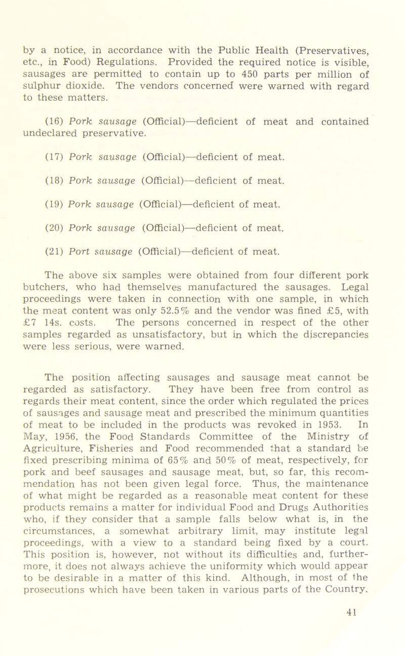 by a notice, in accordance with the Public Health (Preservatives, etc., in Food) Regulations. Provided the required notice is visible, sausages are permitted to contain up to 450 parts per million of sulphur dioxide. The vendors concerned were warned with regard to these matters. (16) Pork sausage (Official)—deficient of meat and contained undeclared preservative. (17) Pork sausage (Official)—deficient of meat. (18) Pork sausage (Official)—deficient of meat. (19) Pork sausage (Official)—deficient of meat. (20) Pork sausage (Official)—deficient of meat. (21) Port sausage (Official)—deficient of meat. The above six samples were obtained from four different pork butchers, who had themselves manufactured the sausages. Legal proceedings were taken in connection with one sample, in which the meat content was only 52.5% and the vendor was fined £5, with £7 14s. costs. The persons concerned in respect of the other samples regarded as unsatisfactory, but in which the discrepancies were less serious, were warned. The position affecting sausages and sausage meat cannot be regarded as satisfactory. They have been free from control as regards their meat content, since the order which regulated the prices of sausages and sausage meat and prescribed the minimum quantities of meat to be included in the products was revoked in 1953. In May, 1956, the Food Standards Committee of the Ministry of Agriculture, Fisheries and Food recommended that a standard be fixed prescribing minima of 65% and 50% of meat, respectively, for pork and beef sausages and sausage meat, but, so far, this recom- mendation has not been given legal force. Thus, the maintenance of what might be regarded as a reasonable meat content for these products remains a matter for individual Food and Drugs Authorities who, if they consider that a sample falls below what is, in the circumstances, a somewhat arbitrary limit, may institute legal proceedings, with a view to a standard being fixed by a court. This position is, however, not without its difficulties and, further- more, it does not always achieve the uniformity which would appear to be desirable in a matter of this kind. Although, in most of Ihe prosecutions which have been taken in various parts of the Country,