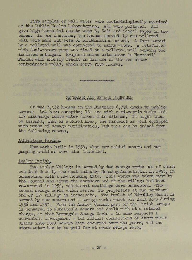 Five samples of -iTell v/ater were 'bacteriologically examined at the Public Health Laboratories, All were polluted, A~n gave hi^ 'baoterial counts v/ith B, Coli and faecal typos in two cases. In one instance, two houses seivod by one polluted well T/ere made subjects of condemnation orders, A farm served by a polluted v/ell v/as connected to mains water, A metafilter with semi-rotary pump v/as fixed on a polluted v/ell serving two isolated cottages. Proposed mains extensions in Hartshill Parish v/ill shortly result in dis-use of the two other contaminated wells, which serve five houses. SI?..'ERAGS AlH) SE\^AGB DISPOSE Of the 7>532 hoiisos in the District 6,791 drain to public sev/ersj A6A have cesspits; I60 are v/ith semi-septic tanlcs and 117 discharge waste v/ater direct into ditches. It might then bo assimied, that as a Rural Area, the District is vroll equipped with moans of sewage purification, but this can bo judged from the follov/ing resume, Atherstone Parish, How vrarks built in 195^# \Then new relief sewers and new pimping stations v;ere also installed, Ansley Ririsl:^ The Ansley Ville-ge is served by two sewage works one of which was laid down by the Coal Industry Housing Association in 1953 > in. connection v/ith a new Hoijsing Site, This works was taken over by the Council and after the southern end of the village had been re-sewered in 1959> additional dwellings were connected. The second sewage works which serves the properties at the noirthem end of the village is inadequate. The hamlet of Birchley Heath is served by new sev\rers and a sev/age T/orks v/hich was laid dov/n during 1956 and 1957 o From the Ansley Common part of the Parish sewage is convoyed to Nuneaton* s sewers and dea.lt with at a metered charge, at that Borou^'s Sewage YiTorks — in some respects a convenient arrangement — but illicit connections of storm water drains into foul sowers have occurred over the years, and tho storm v/ator has to be paid for at crude savra.ge rate.