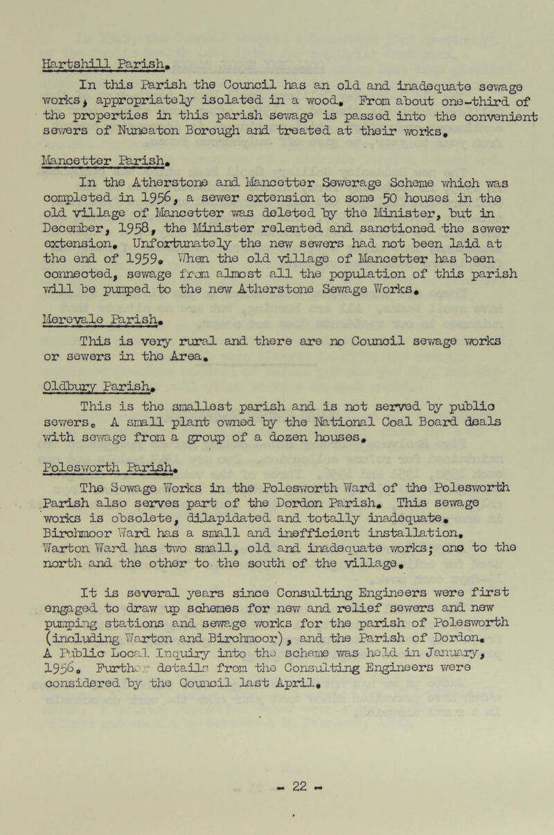 Hartshill Parish, In this i^rish the Coxincil has an old and inadequate selvage woit:s^ appropriately isolated in a wood. From about one-third of the properties in this parish seimge is passed into the convenient servers of Nioneaton Boroiagh and treated at their works, Ivlancetter Ihrish, In the Atherstone and Ivlancetter Ser/erage Scheme which was completed in 195^> ^ sewer extension to some 50 houses in the old village of Ivlancetter v/as deleted by the Minister, but in Decer±)er, 1958 > 'the Minister relented and sanctioned the sewer extension. Unfortunately the new sewers had not been laid at tho end of 1959» Uhen the old village of Mancetter has been connected, sewage from almost all the population of this parish ivill bo puE^jed to the new Atherstone Sev/age V/orks, Morevalo Barish, This is very iTural and there are no CoEinoil sev/age works or sev/ers in tho Area, Oldbury Parish, This is tho smallest parish and is not served by public sev/ers, A small plant owned by tho National Coal Board deals v/ith sewage from a group of a dozen houses, Polosv/orth Parish, The Sewage Works in the Polosv/orth ¥aI^i of the Polesworth Parish also serves part of the Dordon Parish, This sewage works is obsolete, dilapidated and totally inadequate, Birchmoor Ward has a small and inefficient installation, Warton Ward has tv/o small, old and inadequate works; ono to the north and the other to. the soiibh of tho village, It is several years since Cons\alting Engineers were first engaged to draw up schemes for new and relief sewers and new pumping stations and sewage works for the parish of Polesv/orth (incl-uding Wojrbon and Birchmoor) , and the Parish of Dordon, A Public Local Inquiry into the schenie was hold in January, 195^0 Purtho ’ dotaip’- from tho Consulting Engineers v/ere considered by tho Gouaicil last April,