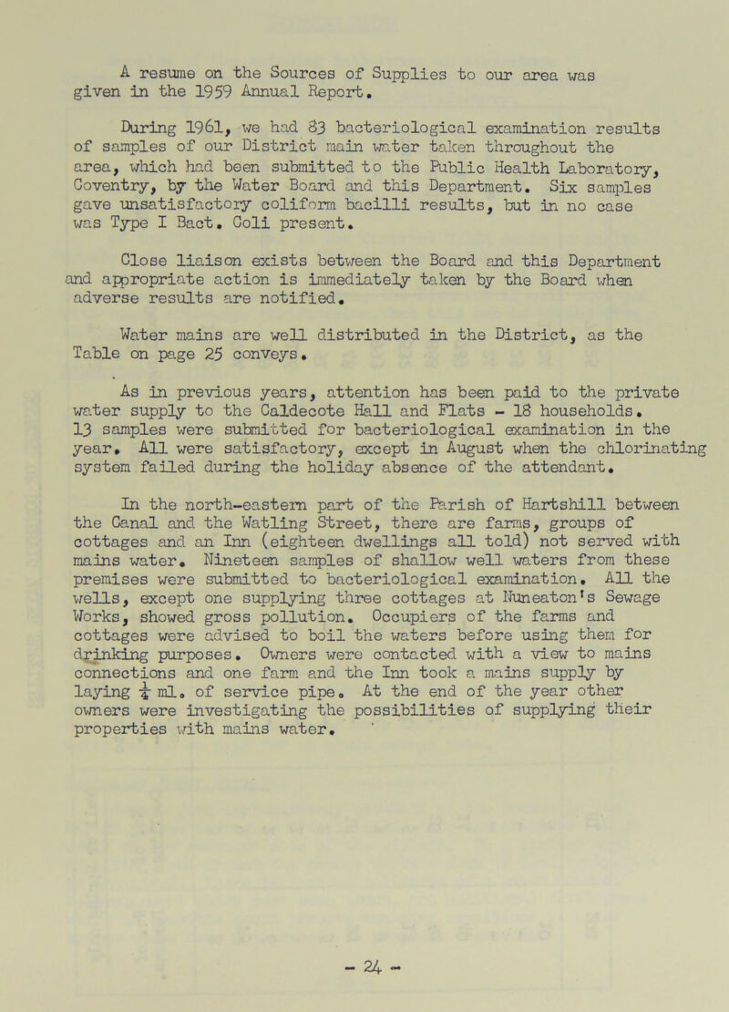 A resume on the Sources of Supplies to our area was given in the 1959 Annual Report. During 1961, we had S3 bacteriological examination results of samples of our District main water taken throughout the area, which had been .submitted to the Public Health Laboratory, Coventry, by the Water Board and this Department. Six samples gave unsatisfactory conform bacilli results, but in no case was Type I Bact. Coli present. Close liaison exists between the Board and this Department and appropriate action is immediately taken by the Board when adverse results are notified. Water mains are well distributed in the District, as the Table on page 25 conveys. As in previous years, attention has been paid to the private water supply to the Caldecote Hall and Flats - 18 households. 13 samples were submitted for bacteriological examination in the year. All were satisfactory, except in August when the chlorinating system failed during the holiday absence of the attendant. In the north-eastern part of the Parish of Hartshill between the Canal and the Watling Street, there are farms, groups of cottages and an Inn (eighteen dwellings all told) not served with mains water. Nineteen samples of shallow well waters from these premises were submitted to bacteriological examination. All the wells, except one supplying three cottages at Nuneaton’s Sewage Works, showed gross pollution. Occupiers of the farms and cottages were advised to boil the waters before using them for drinking purposes. Owners were contacted with a view to mains connections and one farm and the Inn took a mains supply by laying ml. of service pipe. At the end of the year other owners were investigating the possibilities of supplying tlieir properties with mains water.