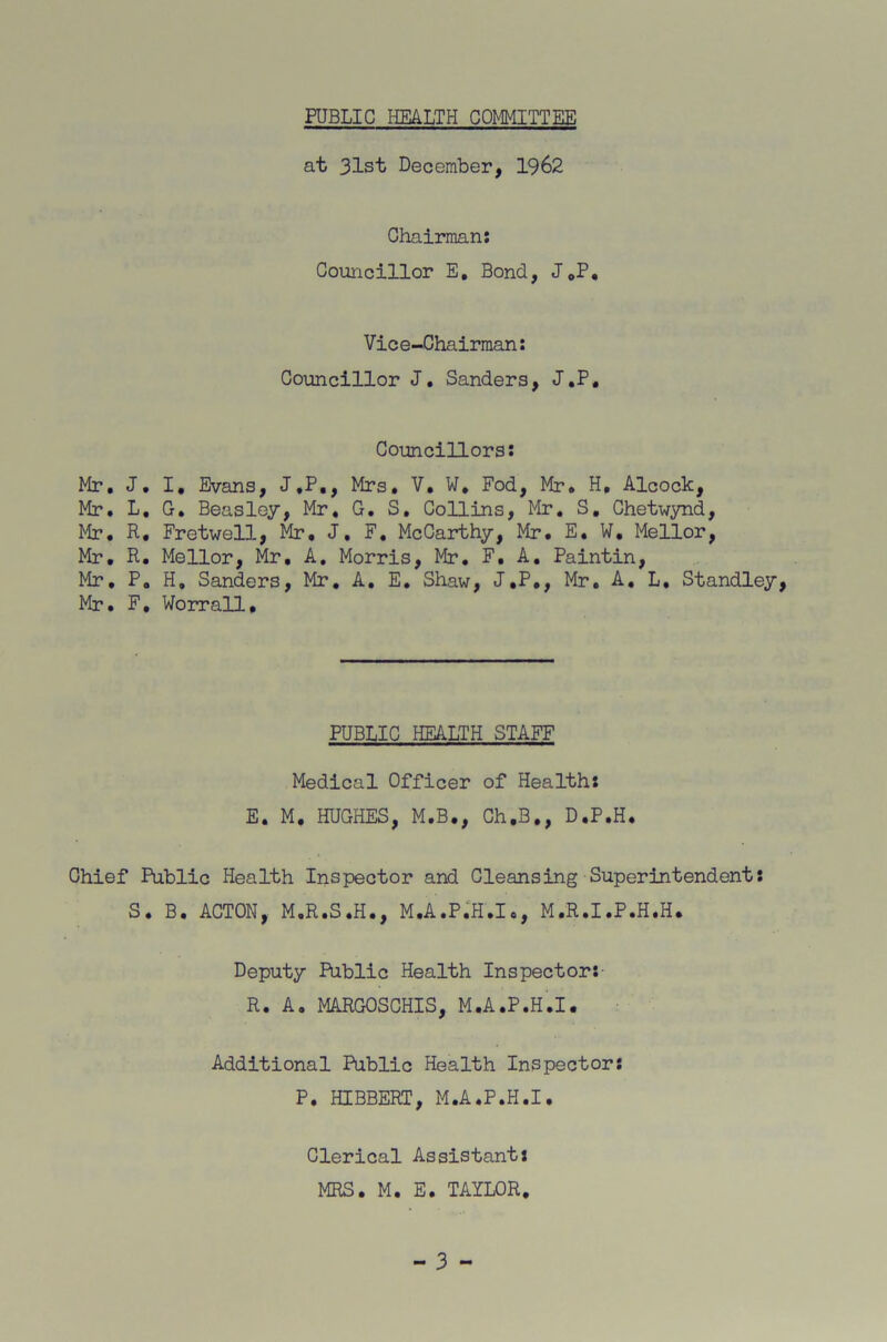 ?????? PUBLIC HEALTH COMMITTEE at 31st December, 1962 Chairman: Councillor E, Bond, J.P. Vice-Chairman: Councillor J. Sanders, J.P, Councillors: . J. I, Evans, J.P., Mrs. V. W. Fod, Mr. H, Alcock, . L. G. Beasley, Mr. G. S. Collins, Mr. S. Chetwynd, . R. Fretwell, Mr, J. F. McCarthy, Mr. E. W. Mellor, . R. Mellor, Mr. A. Morris, Mr. F, A. Paintin, , P. H, Sanders, Mr. A. E. Shaw, J.P., Mr. A. L. Standley, . F, Worrall, PUBLIC HEALTH STAFF Medical Officer of Health: E. M. HUGHES, M.B., Ch.B,, D.P.H. Chief Public Health Inspector and Cleansing Superintendent: S. B. ACTON, M.R.S.H., M.A.P.H.I., M.R.I.P.H.H. Deputy Public Health Inspector: R. A. MARGOSCHIS, M.A.P.H.I. Additional Public Health Inspector: P. HIBBERT, M.A.P.H.I. Clerical Assistant: MRS. M. E. TAYLOR.