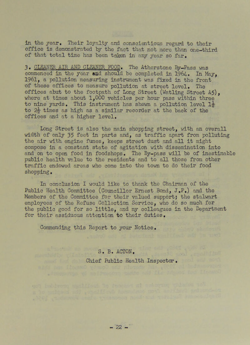in the year. Their loyalty and conscientious regard to their office is demonstrated by the fact that not more than one-third of that total time has been taken in any year so far. 3. CLEANER AIR AND GLEANER FOOD. The Atherstone By—Pass was commenced in the year and should be completed in 1964. In May, 1961, a pollution measuring instrument was fixed in the front of these offices to measure pollution at street level. The offices abut to the footpath of Long Street (Watling Street A5), where at times about 1,000 vehicles per hour pass within three to nine yards. This instrument has shewn a pollution level lijr to 2% times as high as a similar recorder at the back of the offices and at a higher level. Long Street is also the main shopping street, with an overall width of only 35 feet in parts and, as traffic apart from polluting the air with engine fumes, keeps street dust and all it might compose in a constant state of agitation with dissemination into and on to open food in foodshops. The By-pass will be of inestimable public health value to the residents and to all those from other traffic endowed areas who come into the town to do their food shopping. In conclusion I would like to thank the Chairman of the Public Health Committee (Councillor Ernest Bond, J.P.) and the Members of the Committee for their valued support; the stalwart employees of the Refuse Collection Service, who do so much for the public good for so little, and my colleagues in the Department for their assiduous attention to their duties. Commending this Report to your Notice. S. B. ACTON. Chief Public Health Inspector •