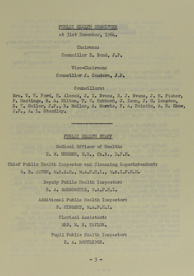 PUBLIC HEALTH COMMITTEE at 31st December, 196A. Chairman: Councillor E. Bond, J.P. Vice-Chairman: Councillor J. Sanders, J„P. Councillors: Mrs* V. W, Ford, H. Alcoclc, J. I. Evans, S. J. Evans, J* P. Hastings, R. A. Hilton, T. W. Hubbard, J. Ison, J. H. E, W. Mellor, J.P., R. Mellor, A. Morris, F. A. Paintin, J.P., A. L. Standley. PUBLIC HEALTH STAFF Medical Officer of Health: E. M. HUGHES, M.B., Ch.B., D.P.H. Chief Public Health Inspector and Cleansing Superintendent S. B. ACTON, M.R.S.H., M.A.P.H.I., M.R.I.P.H.H. Deputy Public Health Inspector: R. A. MARGOSCHIS, M.A.P.H.I. Additional Public Health Inspector: P. HIBHERT, M.A.P.H.I, Clerical Assistant: MRS. M. E. TAYLOR. Pupil Public Health Inspector: E. A. ROUTLEDGE. - 3 - H. Fisher, Longden, A. E. Shaw,