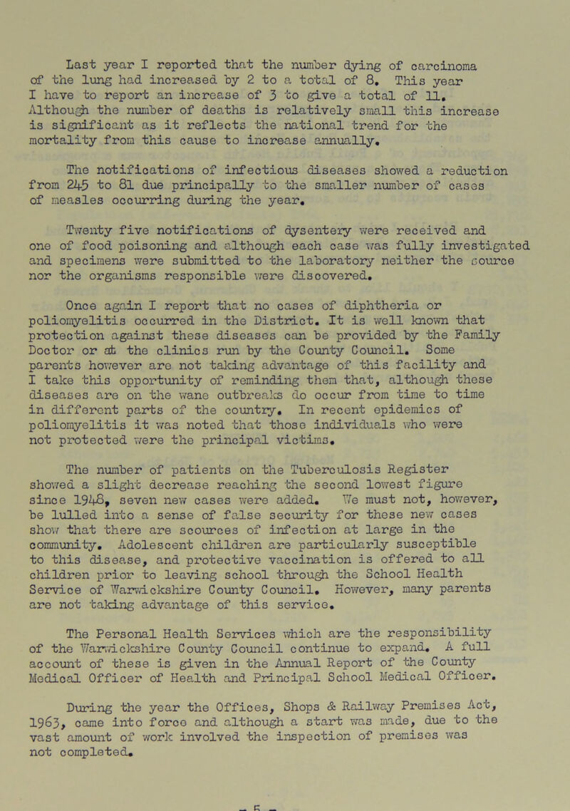 Last year I reported that the number dying of carcinoma of the lung had increased by 2 to a total of 8. This year I have to report an increase of 3 to give a total of 11, Although the number of deaths is relatively small this increase is significant as it reflects the national trend for the mortality from this cause to increase annually. The notifications of infectious diseases showed a reduction from 245 to 81 due principally to the smaller number of cases of measles occurring during the year. Twenty five notifications of dysentery were received and one of food poisoning and although each case was fully investigated and specimens were submitted to the laboratory neither the cource nor the organisms responsible were discovered. Once again I report that no cases of diphtheria or poliomyelitis occurred in the District, It is well known that protection against these diseases can be provided by the Family Doctor or ah the clinics run by the County Council. Some parents however are not talcing advantage of this facility and I take this opportunity of reminding them that, although these diseases are on the wane outbreaks do occur from time to time in different parts of the country. In recent epidemics of poliomyelitis it was noted that those individuals who were not protected were the principal victims. The number of patients on the Tuberculosis Register showed a slight decrease reaching the second lowest figure since 1948, seven new cases were added. We must not, however, be lulled into a sense of false security for these new cases show that there are scources of infection at large in the community. Adolescent children are particularly susceptible to this disease, and protective vaccination is offered to all children prior to leaving school through the School Health Service of Warwickshire County Council. However, many parents are not taking advantage of this service. The Personal Health Services which are the responsibility of the Warwickshire County Council continue to expand. A full account of these is given in the Annual Report of the County Medical Officer of Health and Principal School Medical Officer, During the year the Offices, Shops & Railway Premises Act, 1963, came into force and although a start was made, due to the vast amount of work involved the inspection of premises was not completed.