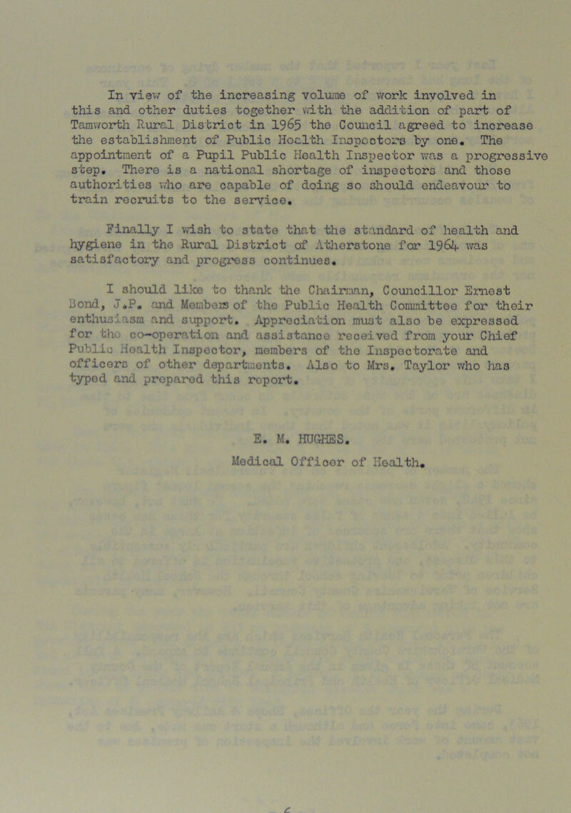 In view of the increasing volume of work involved in this and other duties together with the addition of part of Tamworth Rural District in 1965 the Council agreed to increase the establishment of Public Health Inspectors by one. The appointment of a Pupil Public Health Inspector was a progressive step. There is a national shortage of inspectors and those authorities who are capable of doing so should endeavour to train recruits to the service. Finally I wish to state that the standard of health and hygiene in the Rural District of Atherstone for 1964 was satisfactory and progress continues. I should like to thank the Chairman, Councillor Ernest bond, J.P. and Members of the Public Health Committee for their enthusiasm and support. Appreciation must also be expressed for tin co-operation and assistance received from your Chief Public Health Inspector, members of the Inspectorate and officers of other departments. Also to Mr3, Taylor who has typed and proparod this report. E. M. HUGHES. Medical Offioor of Health,