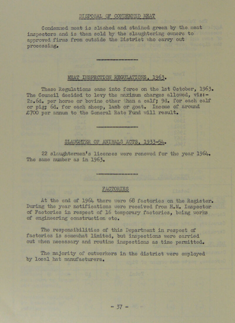 DISPOSAL OF CONDEMKSD MEAT Condemned meat is slashed and stained green by the meat inspectors and is then sold by the slaughtering owners to approved firms from outside the District who carry out processing. MEAT INSPECTION REGULATIONS. 1963. Theso Regulations came into force on the 1st October, 1963. The Council decided to levy the maximum charges allowed, viz:- 2o.6d. per horse or bovine other :.han a calf; 9d. for each calf or pig; 6d. for each sheep, lamb or goat. Income of around £700 per annum to the General Rate Fund vri.ll result. CLAUGIffER OF ANIMALS ACTS. 1953-51. 22 slaughtermen*o licenoes were renowod for the year 196A. The same number as in 1963. FACTORIES At the end of I96A there were 68 factories on the Register. During the year notifications were received from H.M. Inspector of Factories in respect of 16 temporary factories, being works of engineering construction etc. The responsibilities of this Department in respect of factories i3 somewhat limited, but inspections were carried out when necessary and routine inspections as time permitted. The majority of outworkers in the district were employed by local hat manufacturers.