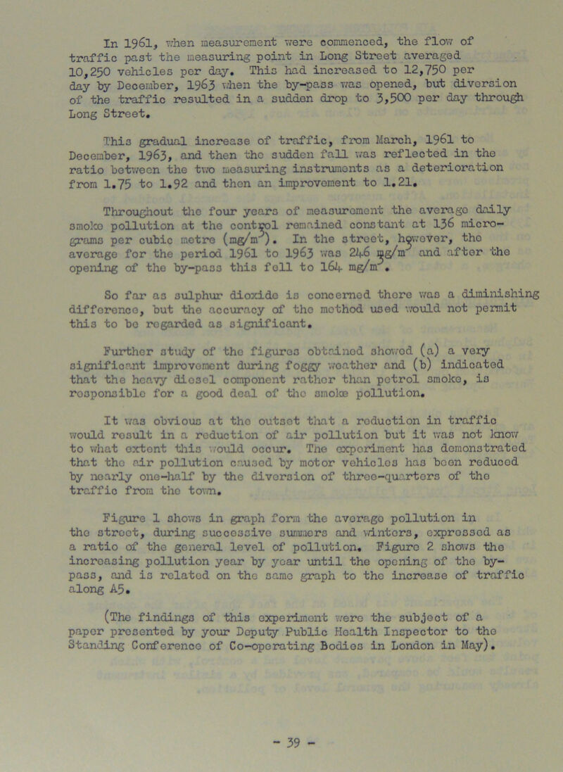 In 1961, when measurement were commenced, the flow of traffic past the measuring point in Long Street averaged 10,250 vehicles per day. This had increased to 12,750 per day hy December, 1963 when the by-pass was opened, but diversion of the traffic resulted in a sudden drop to 3?500 per day through Long Street. Thi3 gradual increase of traffic, from March, 1961 to December, 1963, and then the sudden fall was reflected in the ratio between the two measuring instruments as a deterioration from 1.75 to 1.92 and then an improvement to 1.21, Throughout the four years of measurement the average daily smoko pollution at the control remained constant at 136 micro- grams per cubic metre (mg/m ). In the street, however, tho average for the period 1961 to 1963 was 2^.6 ijig/m and after the opening of the by-pass this fell to 164 mg/m . So far as sulphur dioxide is concerned there was a diminishing difference, but the accuracy of tho method used would not permit this to be regarded as significant. Further study of the figures obtained 3howod (a) a very significant improvement during foggy weather and (b) indicated that the heavy dio3el component rather than petrol smoko, is responsible for a good deal of tho smoke pollution. It was obvious at tho outset that a roduction in traffic would rosult in a reduction of air pollution but it was not know to what oxtont this would occur. Tne experiment has demonstrated that tho sir pollution caused by motor vehicles ha3 boon reduced by nearly one-half by the diversion of three-quarters of tho traffic from tho town. Figure 1 shows in graph form the averago pollution in tho street, during successive summers and winters, expressed as a ratio of the general level of pollution. Figure 2 shows the increasing pollution year by year until the opening of the by- pass, and is related on the same graph to the increase of traffic along A5. (The findings of this experiment were the subject of a paper presented by your Deputy Public Health Inspector to tho Standing Conference of Co-operating Bodies in London in May).