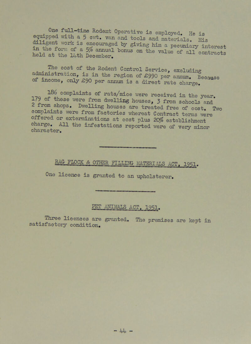 . 0ne Rodent Operative is employed. He is equipped with a 5 cwt. van and tools and materials. His diligent work is encouraged by giving him a pecuniary interest SU &bonus on the value of ^ . The cost of the Rodent Control Service, excluding administration, is in the region of £990 per annum. Because of income, only *,90 per annum is a direct rate charge. no comPlaints of rats/mice were received in the year. 179 of these were from dwelling houses, 3 from schools and from shops. Dwelling houses are treated free of cost. Two compiaints were from factories whereat Contract terms were offered or exterminations at cost plus 2C$ establishment charge. All the infestations reported were of very minor character. RAG FLOCK & OTHER FILLING- MATERIALS ACT. 1951. One licence is granted to an upholsterer. PET ANIMALS ACT, 1951. Three licences are granted. The premises are kept in satisfactory condition.