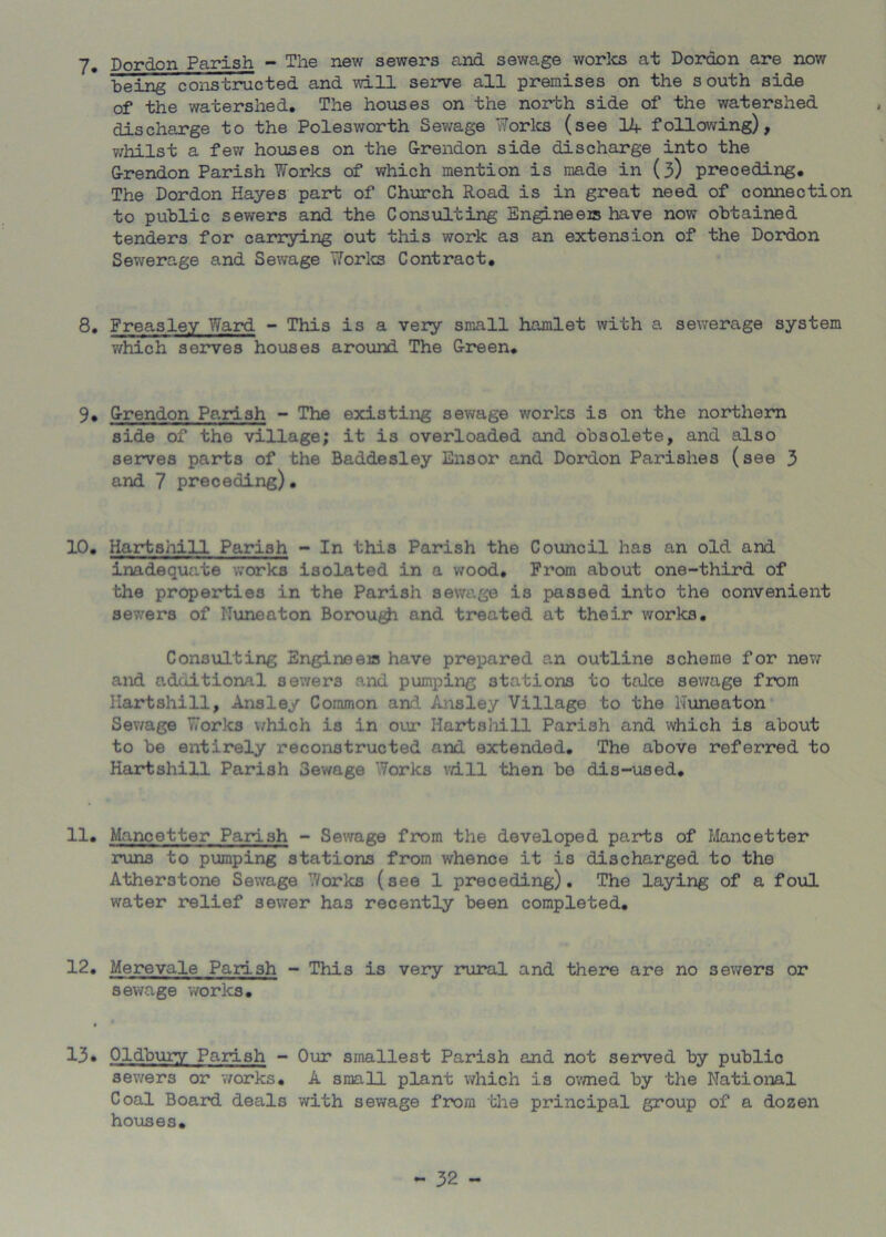 7- Dordon Parish - The new sewers and sewage worlcs at Dordon are now being constructed and will serve all premises on the south side of the watershed. The houses on the north side of the watershed discharge to the Polesworth Sewage Worlcs (see Hf following), v/hilst a few houses on the G-rendon side discharge into the G-rendon Parish Works of which mention is made in (3) preceding. The Dordon Hayes part of Church Road is in great need of connection to public sewers and the Consulting Engineer have now obtained tenders for carrying out this work as an extension of the Dordon Sewerage and Sewage Worlcs Contract, 8, Freasley Ward - This is a very small hamlet with a sewerage system which serves houses around The G-i*een, 9, G-rendon Parish - The existing sewage works is on the northern side of the village; it is overloaded and obsolete, and also serves parts of the Baddesley Ensor and Dordon Parishes (see 3 and 7 preceding). 10, Hartshill Parish - In this Parish the Cotincil has an old and inadeqvinte works isolated in a wood. From about one-third of the properties in the Parish sewage is passed into the convenient sewers of Nuneaton Borou^ and treated at their works. Consulting Engineeis have prepared an outline scheme for new and additional sewers and pumping stations to tolce sev/age from Hartshill, Ansley Common and Ansley Village to the Nuneaton Sev/age Works vvhich is in our Hartshill Parish and which is about to be entirely reconstructed and extended. The above referred to Hartshill Parish Sewage Works vd.ll then be dis-used. 11. Mancetter Parish - Sewage from the developed parts of Iilancetter runs to pumping stations from whence it is discharged to the Atherstone Sewage V/orks (see 1 preceding). The laying of a foul water relief sewer has recently been completed, 12, Merevale Parish - This is very rural and there are no sewers or sewage worlcs, I 13* Oldbury Parish - Our smallest Parish and not served by public sewers or works, A small plant which is ovmed by the National Coal Board deals with sev/age from the principal group of a dozen houses.
