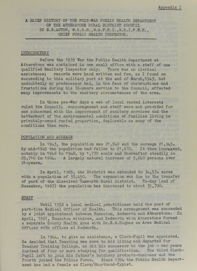 A BRIEF HISTORY OF THE POST-WAR PUBLIC HEALTH DEPARTMENT OF THE ATHERSTONE RURAL DISTRICT COUNCIL BY S.BeACTONj, M.R.S.H. ,M.A®P.H.I. ,M.R.I.PJ1.H®, CHIEF PUBLIC HEALTH INSPECTOR0 INTRODUCTORY Before the 1939 War the Public Health Department at Atherstone was contained in one small office with a staff of one qualified Sanitary Inspector only® There was no clerical assistance; records were hand written and few, as I found on succeeding to this solitary post at the end of March,1943, but undoubtedly my predecessor had, in the face of obstructions and frustations during his 36-years service to the Council, effected many improvements to the sanitary circumstances of the area0 In those pre-War days a web of local vested interests ruled the Council; encouragement and staff were not provided for one concerned with the improvement of sanitary services and the betterment of the environmental conditions of families living in privately-owned rented properties, deplorable as many of the conditions then were® POPULATION AND ACREAGE In 1943s the population was 21,940 and the acreage 21,945® By mid-1945 the population had fallen to 21,670® It then increased, notably in 1946 to 1948, by 1,730 souls and thereafter steadily to 25,710 in 1964® A largely natural increase of 5,040 persons over 21 -years c In April, 1965, the District was extended, to 34,574 acres with a population of 33,450® The expansion was due to the transfer of part of the dissolved Tamworth Rural District® To-day (end of December, 1967) th9 population has increased to about 35,700® STAFF Until 1952 a local medical practitioner held the post of part-time Medical Officer of Health® This arrangement was succeeded by a joint appointment between Nuneaton, Bedworth and Atherstone® In April, 1961, Nuneaton withdrew, and Bedworth with Atherstone formed a separate County Health Area with Dr«E,M®Hughes as Area Medical Officer with offices at Bedworthe In 1944, to give me assistance, a Clerk-Pupil was appointed® He decided that Teaching was more to his liking and departed for Teacher Training College, as did his successor to the job - two years instead of four or more studying for qualification® The third Clerk- Pupil left to join his father’s butchery products-business and the fourth joined the Police Force® Since 1954 the Public Health Depart- ment has had a female as Clerk/Shorthand-Typist®