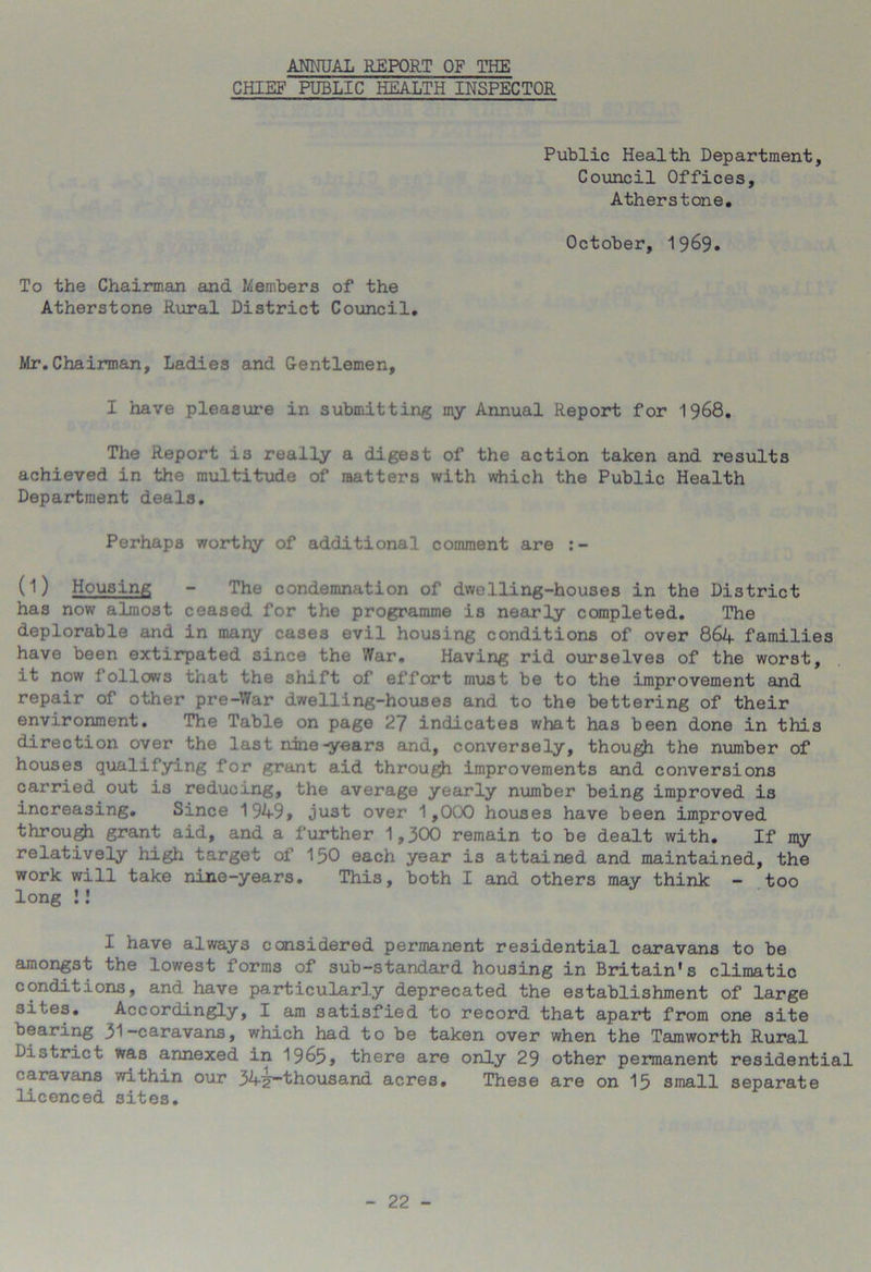 ANNUAL REPORT OF THE CHIEF PUBLIC HEALTH INSPECTOR Public Health Department, Council Offices, Atherstone. October, 19&9. To the Chairman and Members of the Atherstone Rural District Council. Mr.Chairman, Ladies and Gentlemen, I have pleasure in submitting my Annual Report for 1968. The Report i3 really a digest of the action taken and results achieved in the multitude of matters with which the Public Health Department deals. Perhaps worthy of additional comment are :- (l) Housing - The condemnation of dwelling-houses in the District has now almost ceased for the programme is nearly completed. The deplorable and in many cases evil housing conditions of over 864 families have been extirpated since the War. Having rid ourselves of the worst, it now follows that the shift of effort must be to the improvement and repair of other pre-War dwelling-houses and to the bettering of their environment. The Table on page 27 indicates what has been done in this direction over the last nine-years and, conversely, though the number of houses qualifying for grant aid through improvements and conversions carried out is reducing, the average yearly number being improved is increasing. Since 1949, just over 1,000 houses have been improved through grant aid, and a further 1,300 remain to be dealt with. If my relatively high target of 150 each year is attained and maintained, the work will take nine-years. This, both I and others may think - too long !! I have always considered permanent residential caravans to be amongst the lowest forms of sub-standard housing in Britain's climatic conditions, and have particularly deprecated the establishment of large sites. Accordingly, I am satisfied to record that apart from one site bearing 31-caravans, which had to be taken over when the Tamworth Rural District was annexed in 1965, there are only 29 other permanent residential caravans within our 34^~thousand acres. These are on 15 small separate licenced sites.