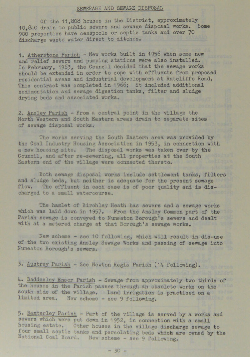 SEWERA&E AND SEWA&E DISPOSAL Of the 11,808 houses in the District, approximately 10,840 drain to public sewers and sewage disposal works. Some 900 properties have cesspools or septic tanks and over 70 discharge waste water direct to ditches. ■\B Atherstone Parish - New works built in 1956 when some new and relief sewers and pumping stations were also installed. In February, 1963, the Council decided that the sewage works should be extended in order to cope with effluents from proposed residential areas and industrial development at Ratcliffe Road. This contract was completed in it included additional sedimentation and sewage digestion tanks, filter and sludge drying beds and associated works. 2. Ansley Parish - From a central point in the village the North Western and South Eastern areas drain to separate sites of sewage disposal works. The works serving the South Eastern area was provided by the Coal Industry Housing Association in 1953» in connection with a new housing site. The disposal works was taken over by the Council, and after re-sewering, all properties at the South Eastern end of the village were connected thereto. Both sewage disposal works include settlement tanks, filters and sludge beds, but neither is adequate for the present sewage flow. The effluent in each case is of poor quality and is dis- charged to a small watercourse. The hamlet of Birchley Heath ha3 sewers and a sewage works which was laid down ir. 1957* From the Ansley Common part of the Parish sewage is conveyed to Nuneaton Borough’s sewers and dealt with at a metered charge at that Borough's sewage works. New scheme - see 10 following, which will result in dis-use of the two existing Ansley Sewage Works and passing of sewage into Nuneaton Borough's sewers. 3» Austrey Parish - See Newton Regis Parish (14 following). Baddesley Ensor Parish - Sewage from approximately two thirds of the houses in the Parish passes through an obsolete works on the south side of the village. Land irrigation is practised on a limited area. New scheme - see 9 following. 5* Baxterley Parish - Part of the village is served by a works and sewers which were put down in 1952, in connection with a small housing estate. Other houses in the village discharge sewage to four small septic tank3 and percolating beds which are owned by the National Coal Board. New scheme - see 9 following.