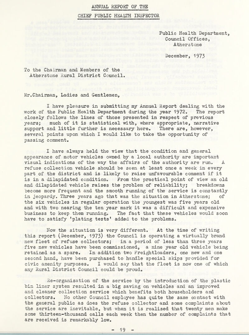 ANNUAL REPORT OF THE CHIEF PUBLIC HEALTH INSPECTOR Public Health Department, Council Offices, Atherstone December, 1975 To the Chairman and Members of the Atherstone Rural District Council. Mr,Chairman, Ladies and Oentlemen, I have pleasure in submitting my Annual Report dealing with the work of the Public Health Department during the year 1972, The report closely follov/s the lines of those presented in respect of previous yearsi much of it is statistical with, where appropriate, narrative support and little further is necessary here. There are, however, several points upon which I would like to take the opportunity of passing comment, I have always held the view that the condition and general appearance of motor vehicles owned by a local authority are important visual indications of the way the affairs of the authority are run, A refuse collection vehicle should be seen at least once a week in every part of the district and is likely to raise unfavo\irable comment if it is in a dilapidated condition. From the practical point of view an old and dilapidated vehicle raises the problem of reliability! breakdowns become more frequent and the smooth running of the service is constantly in jeopardy. Three years ago that was the situation in Atherstone; of the six vehicles in regular operation the yo\mgest was five years old and with two nearing the ten year mark it was a difficult and expensive business to keep them running. The fact that these vehicles would soon have to satisfy 'plating tests' added to the problems. Now the situation is very different. At the time of writing this report (December, 1973) the Council is operating a virtually brand new fleet of refuse collectors; in a period of less than three years five new vehicles have been commissioned, a nine year old vehicle being retained as a spare. In addition two Freightloaders, one new and one second hand, have been purchased to handle special skips provided for civic amenity pxirposes, I would say that the fleet is nov; one of which any Rural District Council could be proud. Re-organisation of the service by the introduction of the plastic bin liner system resulted in a big saving on vehicles and an improved and cleaner collection service which benefits both householders and collectors. No other Council employee has quite the same contact with the general public as does the refuse collector and some complaints about the service are inevitable, but when it is realised tlaat twenty men make some thirteen-thousand calls each week then the number of complaints that are received is remarkably low.