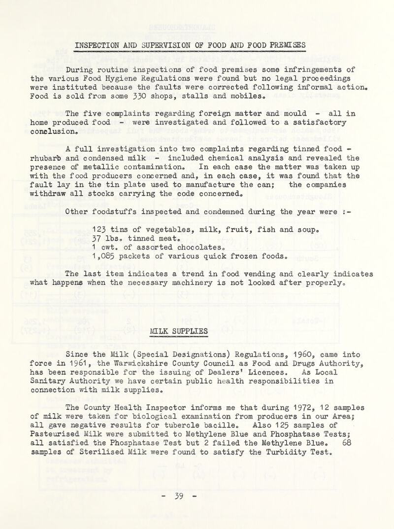 INSPECTION AND SUPERYISION OF FOOD AND FOOD PREMISES During routine inspections of food premises some infringements of the various Food Hygiene Regiilations were found hut no legal proceedings were instituted because the faults were corrected following informal action. Food is sold from some 330 shops, stalls and mobiles. The five complaints regarding foreign matter and mould - all in home produced food - were investigated and followed to a satisfactory conclusion. A full investigation into two complaints regarding tinned food ” rhubarb and condensed milk - included chemical analysis and revealed the presence of metallic contamination. In each case the matter was taken up with the food producers concerned and, in each case, it was found that the fault lay in the tin plate used to manufacture the can; the companies withdraw all stocks carrying the code concerned. Other foodstuffs inspected and condemned during the year were 123 tins of vegetables, milk, fruit, fish and soup. 37 lbs. tinned meat. 1 cwt. of assorted chocolates. 1,085 packets of various quick frozen foods. The last item indicates a trend in food vending and clearly indicates what happens when the necessary machinery is not looked after properly. MILK SUPPLIES Since the Milk (Special Designations) Regulations, I96O, came into force in I96I, the Warwickshire Covinty Council as Food and Drugs Authority, has been responsible for the issuing of Dealers’ Licences, As Local Sanitary Authority we have certain public health responsibilities in connection with milk supplies. The Coiinty Health Inspector informs me that during 1972, 12 san5)les of milk were taken for biological examination from producers in our Area; all gave negative results for tubercle bacille. Also 125 samples of Pasteurised Milk were submitted to Methylene Blue and Phosphatase Tests; all satisfied the Phosphatase Test but 2 failed the Methylene Blue. 68 samples of Sterilised Milk were found to satisfy the Turbidity Test.