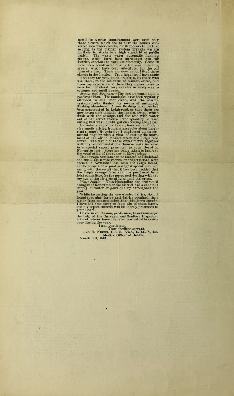 would be a great improvement were even only those closets which are so near the houses con- verted into water closets, for it appears to me that so long as the midden system prevails we are unlikely to attain to a high standafd of public health. The waste water automatic flushing closets, which have been introduced into the district, continue to work satisfactorily. Some 80 have beeu constructed during the year, including several which have been substituted for the old form of closet. There are now about 180 of these closets in the district. From inquiries I have made I find they are very much preferred, by those who use them, to the old form of midden closet, and from my experience of them they appear to me to be a form of closet very suitable in every way to cottages and small houses. Sewage and Drainage.—The sewers continue in a good condition. The manholes have been regularly attended to and kept clean, and the sewers systematically flushed by means of automatic flushing chambers. A new flushing chamber has been constructed in Leigh-road, so that there are now seven such tanks in the district, two of which flush with the sewage, and the rest with water out of the street mains. The quantity so used during 1893 was 1,618.400 gallons costiDg about £40. Repeated complaints having been made of offen- sive smells arising from the manholes along Leigh- road through Howebridge I conducted an experi- mental enquiry with a view of testing the move- ment of the air in Market-street and Leigh-road sewer. The result of those experiments together with my recommendations thereon were included in a special report presented to your Board in November last. Steps are being taken to improve the ventilation of the sewer at Howebridge. The sewage continues to be treated at Hindsford and the Glass HouseWorks, but negotiations were opened in November last with the Leign Board, on the subject of a joint sewage disposal arrange- ment, with the result that it has been decided that the Leigh sewage farm shall be purchased by a joint committee, for the purpose of dealing with the sewage of the districts of Leigh and Atherton. Water Supply.— Notwithstanding the protracted drought of last summer the district had a constant supply of water of good quality throughout the year. While inspecting the cow-sheds, dairies, Sec., 1 found that nine farms and dairies obtained their water from sources other thai' the town supply 1 have analysed samples from six of these farms, and my report thbreon will be shortly presented to your Board. I have in conclusion, gentlemen, to acknowledge the help of the Surveyor and Sanitary Inspector, .both of whom have rendered me valuable assist- ance during the year. I am, gentlemen. Your obedient servant, Jas. T. Neech, D.S.Sc., Viet., L.R.C.P., Ed. Medical Officer of Health. March 3rd, 1894.