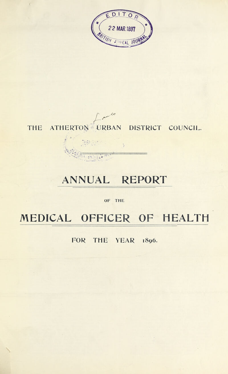 THE ATHERTOlg ^ URBAN DISTRICT COUNCIL. ANNUAL REPORT OF THE MEDICAL OFFICER OF HEALTH FOR THE YEAR 1896.