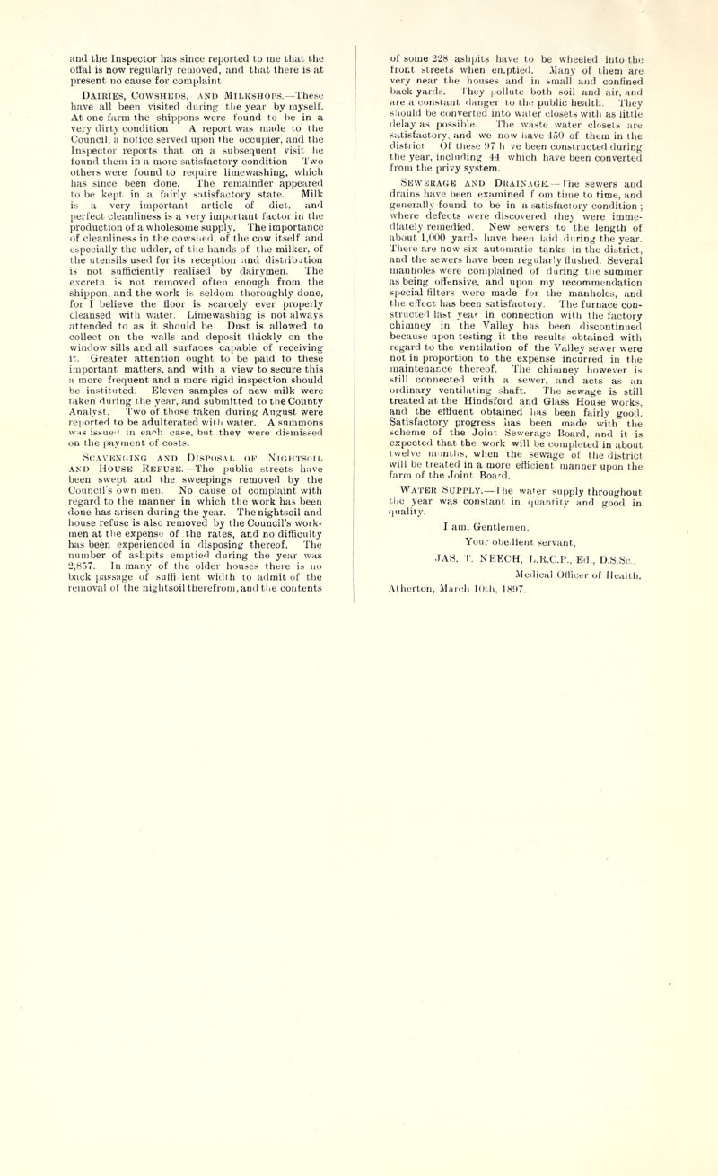 and the Inspector has since reported to me that tlie offal is now regularly removed, and that there is at present no cause for complaint Dairies, Cowsheds, and Milkshops.—These have all been visited during the year by myself. At one farm the shippons were found to be in a very dirty condition A report was made to the Council, a notice served upon the occupier, and the Inspector reports that on a subsequent visit he found them in a more satisfactory condition Two others were found to require limewashing, which has since been done. The remainder appeareil to be kept in a fairly satisfactory state. Milk is a very important article of diet, and perfect cleanliness is a very important factor in the production of a wholesome supply. The importance of cleanliness in the cowshed, of the cow itself and especially the udder, of the hands of the milker, of the utensils used for its reception .and distribjtion is not sutficientlj' realised by dairymen. The e.xcreta is not removed often enough from the shippon, and the work is seldom thoroughly done, for I believe the floor is scarcely ever properly cleansed with water. Lime washing is not always attended to as it should be Dust is allowed to collect on the walls and deposit thickly on the window’ sills and all surfaces capable of receiving it. Greater attention ought to be paid to these important matters, and with a view to secure this a more frequent and a more rigid inspection should be instituted. Eleven samples of new milk were taken during the year, and submitted to the County Analyst. T’wo of those taken during August were reported to be adulterated w'ith water. A summons was issue'i in each case, but they were dismissed on the payment of costs. bCAVENCINti AND DISPOSAL OF NlGHTSOIl. .VND House Kefuse.—The public streets have been swept and the sweepings removed by the Council’s own men. No cause of complaint with regard to the manner in which the work has been done has arisen during the year. Thenightsoil and house refuse is also removed by the Council’s work- men at the expense of the rates, and no difficulty has been expeiienced in disposing thereof. The number of ashpits emptied during the year was 2,.857. In many of the older houses there is no btick passage of sulli ient width to tidmit of the removal of tlie nightsoil therefrom, and the contents of some 228 ashpits liave to be wheeled into tin; front streets when emptied. Many of them are very near the houses and in small and confined back yards. I'hey pollute both soil and air, and are :i constant ilanger to the public health. They should be converted into water closets with as little ilelay as possible. The waste water closets are satisfactory, and we now have 150 of them in the district (If these 117 h ve been constructed (luring the year, including 14 which have been converted from the privy system. SEWEUAfiE AND DRAINAGE.— I'ne sewers and drains have been examined f om time to time, and generally found to be in a satisfactory condition ; where defects were discovered they were imme- diately remedied. New sewers to the length of about 1,000 yards have been laid during the year. Tliere are now six automatic tanks in the district, and the sewers liave been regularly llujhed. Several manholes were complained of during the summer as being offensive, and upon my recommendation special filters were made for the manholes, and the effect has been satisfactory. The furnace con- structed last year in connection witli the factory chimney in the Valley lias been discontinued because upon testing it the results obtained witli regard to the ventilation of the Valley sewer were not in proportion to the expense incurred in the maintenance thereof. Tlie chimney however is still connected with a sewer, and acts as an ordinary ventilating shaft. The sewage is still treated at the Hindsfoid and Glass House works, and the effluent obtained has been fairly good. Satisfactory progress has been made with tlie scheme of the Joint Sewerage Board, and it is expected that the work will be completed in about twelve m inths, when the sewage of the district will bo treated in a more efficient manner upon the farm of the Joint Board. Water Supply.— I he water supply throughout the year was constant in quanritv and good in quality. I am, Gentlemen. Your obe.iieiit servant, JAS. T. NEECH, L.R.C.I’,, Ed., D.S.Sc., Medical Officer of Health, Atherton, March 10th, 181)7.